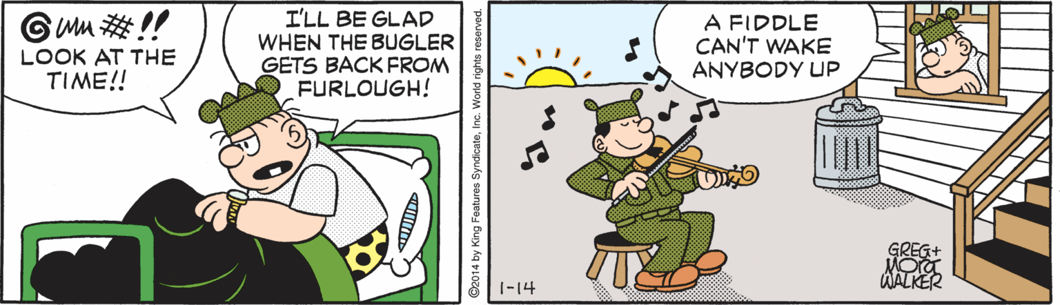 Violin family OCR: I'LL BE GLAD WHEN THE BUGLER GETS BACK FROM FURLOUGH! Gwm !! A FIDDLE CAN'T WAKE ANYBODY UP LOOK AT THE TIME!! GREG+ WALK 1-14 ©2014 by King Features SyndicateInc. World rights reserved. I'LL BE GLAD WHEN THE BUGLER GETS BACK FROM FURLOUGH! Gwm !! A FIDDLE CAN'T WAKE ANYBODY UP LOOK AT THE TIME!! GREG+ WALK 1-14 ©2014 by King Features SyndicateInc. World rights reserved.