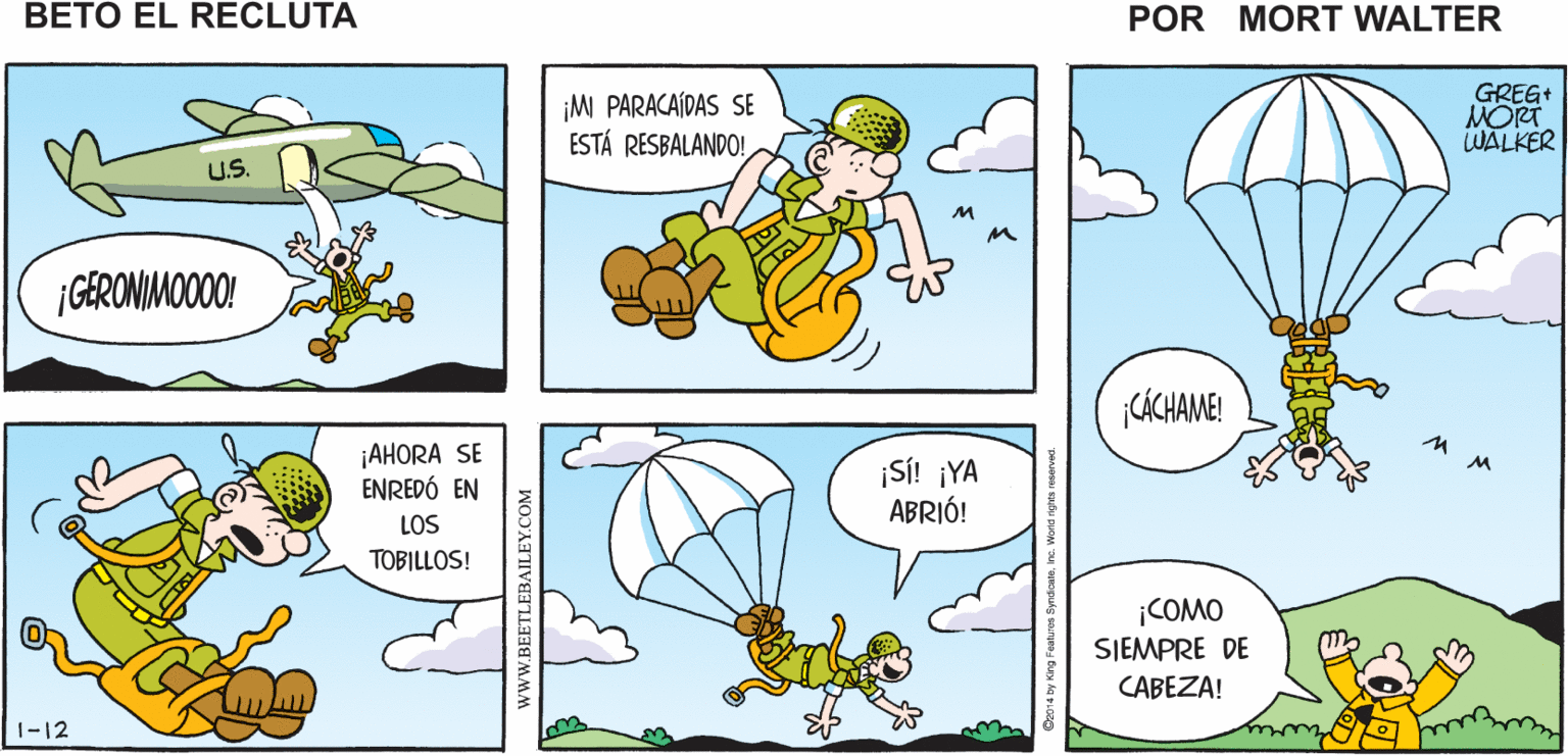 Font OCR: ¿YA ESTÁS LISTO TAN LISTO COMO PARA SALTARBETO? Mort Walker's PUEDO ESTAR beto el recluta ¡M PARACAÍDAS SE ESTÁ RESBALANDO! GREG+ MORT WALKER U.S. ¡GERONIMOOOO! |CÁCHAME! ¡AHORA SE ENREDÓ EN ¡SÍ! ¡YA ABRIÓ! LOS TOBILLOS! iCOMO SIEMPRE DE CABEZA! |-12 www.BEETLEBAILEY.COM ¿YA ESTÁS LISTO TAN LISTO COMO PARA SALTARBETO? Mort Walker's PUEDO ESTAR beto el recluta ¡M PARACAÍDAS SE ESTÁ RESBALANDO! GREG+ MORT WALKER U.S. ¡GERONIMOOOO! |CÁCHAME! ¡AHORA SE ENREDÓ EN ¡SÍ! ¡YA ABRIÓ! LOS TOBILLOS! iCOMO SIEMPRE DE CABEZA! |-12 www.BEETLEBAILEY.COM