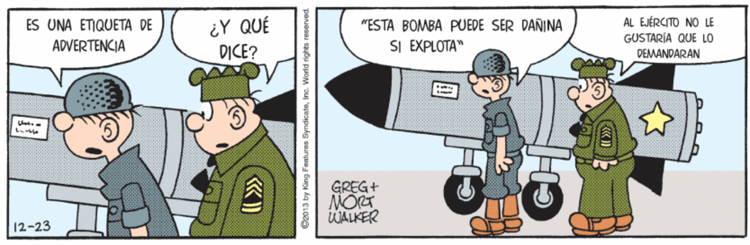 Line OCR: ¿Y QUÉ D?CE? AL EJÉRCITO NO LE GUSTARÍA QUE LO DEMANDARAN ES UNA ETIQUETA DE "ESTA BOMBA PUEDE SER DANINA ADVERTENCIA SI EXPLOTA" GREG+ MORT WALKER 12-23 ©2013 by King Features SyndicateInc. World right ¿Y QUÉ D?CE? AL EJÉRCITO NO LE GUSTARÍA QUE LO DEMANDARAN ES UNA ETIQUETA DE "ESTA BOMBA PUEDE SER DANINA ADVERTENCIA SI EXPLOTA" GREG+ MORT WALKER 12-23 ©2013 by King Features SyndicateInc. World right