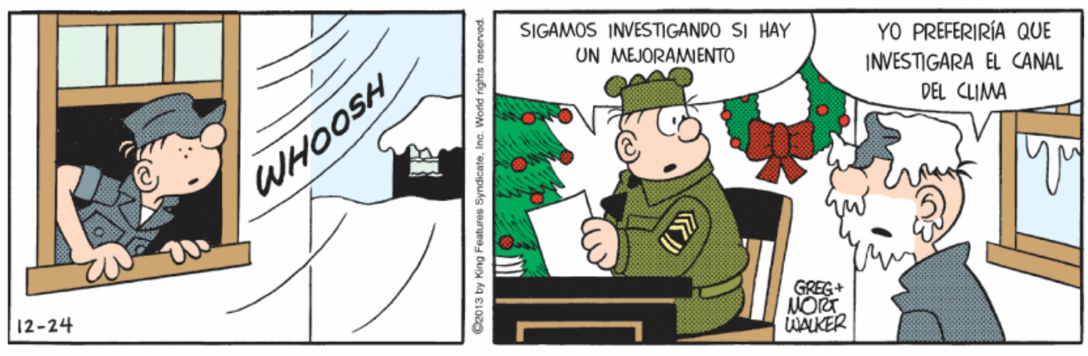 Illustration OCR: SIGAMOS INVESTIGANDO SI HAY UN MEJORAMIENTO YO PREFERIRÍA QUE INVESTIGARA EL CANAL DEL CLIMA WHOOSH 12-24 GREG+ NORT WALKER C2013 by King Features SyndicateInc. World rights neserved. SIGAMOS INVESTIGANDO SI HAY UN MEJORAMIENTO YO PREFERIRÍA QUE INVESTIGARA EL CANAL DEL CLIMA WHOOSH 12-24 GREG+ NORT WALKER C2013 by King Features SyndicateInc. World rights neserved.
