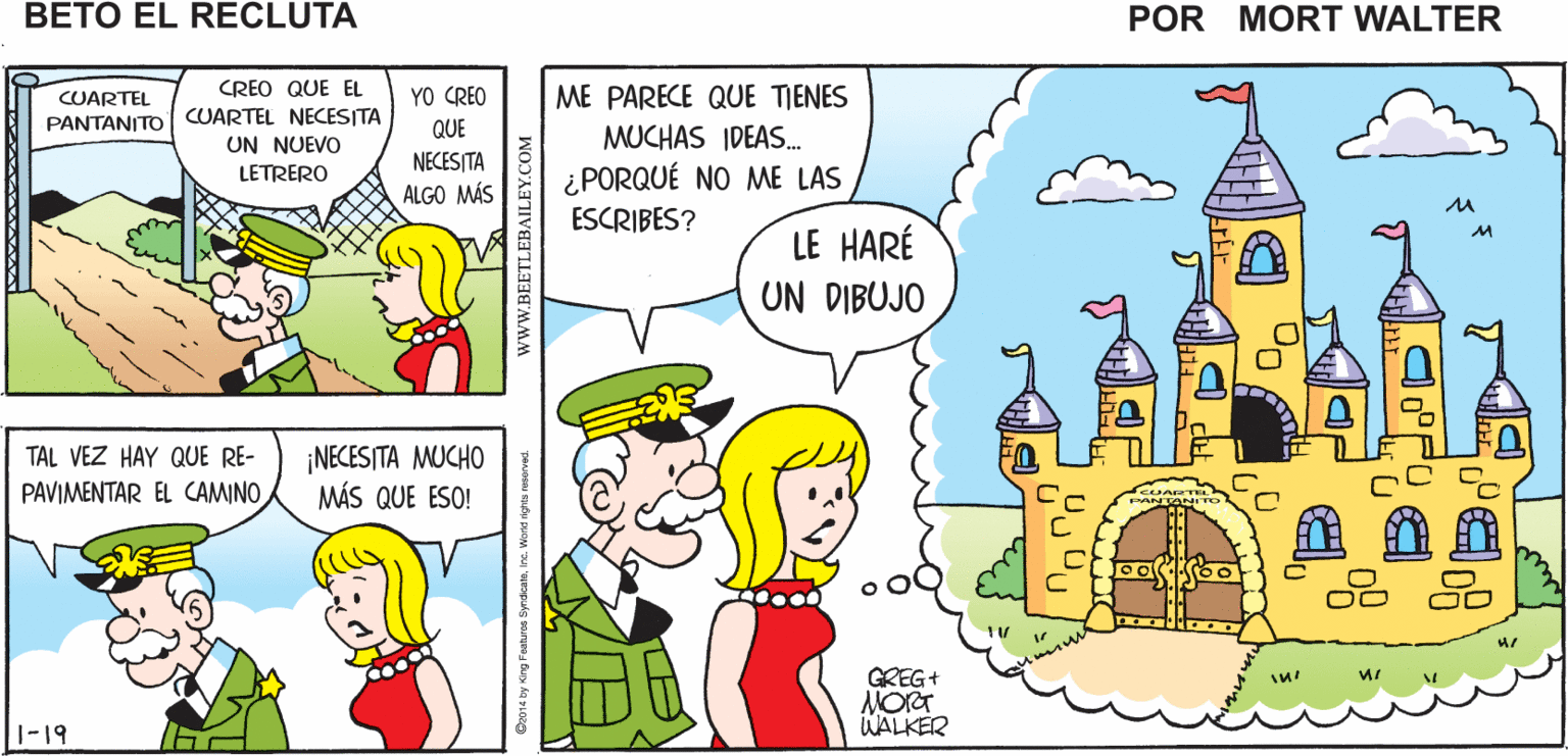 Organism OCR: VOY A REVISAR LAS VEN CONMIGO TAL VEZ SÍSEÑOR CONDICIONES DEL CUARTEL TENGAS ALGUNAS IDEAS Mort Walker's beto el recluta CUARTEL CREO QUE EL YO CREO ME PARECE QUE TIENES PANTANITO | CUARTEL NECESITA UN NUEVO LETRERO QUE NECESITA ALGO MÁS MUCHAS IDEAS. ¿PORQUÉ NO ME LAS ESCRIBES? LE HARÉ UN DIBUJO ¡NECES/TA MUCHO MÁS QUE ESO! TAL VEZ HAY QUE RE- PAVIMENTAR EL CAMINO GREG+ WALKER 1-19 wwW.BEETLEBAILEY.COM VOY A REVISAR LAS VEN CONMIGO TAL VEZ SÍSEÑOR CONDICIONES DEL CUARTEL TENGAS ALGUNAS IDEAS Mort Walker's beto el recluta CUARTEL CREO QUE EL YO CREO ME PARECE QUE TIENES PANTANITO | CUARTEL NECESITA UN NUEVO LETRERO QUE NECESITA ALGO MÁS MUCHAS IDEAS. ¿PORQUÉ NO ME LAS ESCRIBES? LE HARÉ UN DIBUJO ¡NECES/TA MUCHO MÁS QUE ESO! TAL VEZ HAY QUE RE- PAVIMENTAR EL CAMINO GREG+ WALKER 1-19 wwW.BEETLEBAILEY.COM