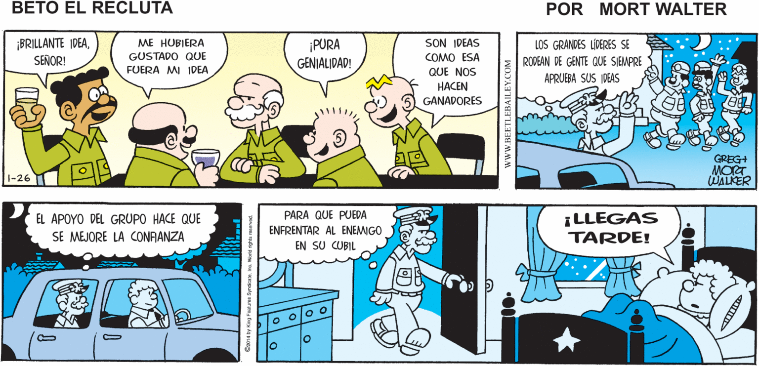Rectangle OCR: ¿CUÁNTOS GENERALES SE NINGUNOSIEMPRE TENEMOS QUE REUNIRNOS CON LOS DEL BUENO HAY ALGUIEN QUE LO HAGA POR EL HA NECESITA PARA CAMBIAR Mort Walker's UN FOCO? VAYAMOS A CUARTEL HA HA DESCANSAR ?? DEL NORTE beto el HA HA PARA LAS MANIOBRAS HA HA recluta SON IDEAS ¡BRILLANTE IDEASEÑOR! ME HUBIERA ¡PURA GENIALIDAD! LOS GRANDES LÍDERES SE GUSTADO QUE COMO ESA RODEAN DE GENTE QUE SIEMPRE FUERA MI IDEA QUE NOS APRUEBA SUS IDEAS HACEN GANADORES GREG+ MORT WALKER 1-26 PARA QUE PUEDA EL APOYO DEL GRUPO HACE QUE SE MEJORE LA CONRANZA ¡LLEGAS TARDE! ENFRENTAR AL ENEMIGO EN SU CUBIL wwW.BEETLEBAILEY.COM ¿CUÁNTOS GENERALES SE NINGUNOSIEMPRE TENEMOS QUE REUNIRNOS CON LOS DEL BUENO HAY ALGUIEN QUE LO HAGA POR EL HA NECESITA PARA CAMBIAR Mort Walker's UN FOCO? VAYAMOS A CUARTEL HA HA DESCANSAR ?? DEL NORTE beto el HA HA PARA LAS MANIOBRAS HA HA recluta SON IDEAS ¡BRILLANTE IDEASEÑOR! ME HUBIERA ¡PURA GENIALIDAD! LOS GRANDES LÍDERES SE GUSTADO QUE COMO ESA RODEAN DE GENTE QUE SIEMPRE FUERA MI IDEA QUE NOS APRUEBA SUS IDEAS HACEN GANADORES GREG+ MORT WALKER 1-26 PARA QUE PUEDA EL APOYO DEL GRUPO HACE QUE SE MEJORE LA CONRANZA ¡LLEGAS TARDE! ENFRENTAR AL ENEMIGO EN SU CUBIL wwW.BEETLEBAILEY.COM