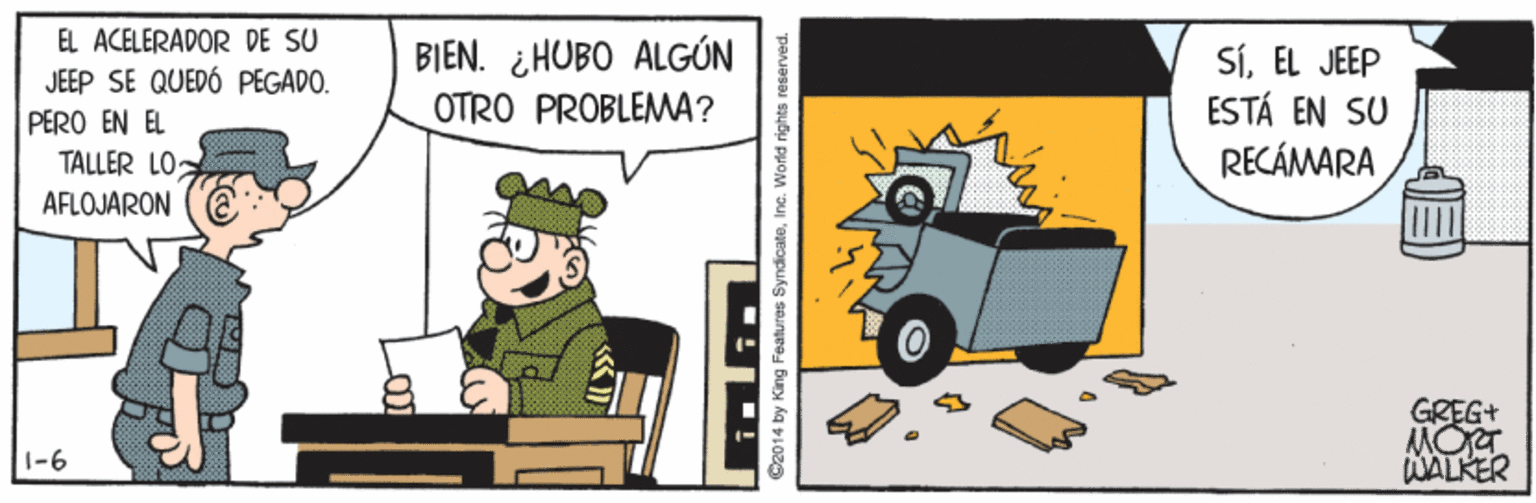 Automotive exterior OCR: EL ACELERADOR DE SU JEEP SE QUEDÓ PEGADO. BIEN. ¿ HUBO ALGÚN OTRO PROBLEMA? SÍEL JEEP ESTÁ EN SU RECÁMARA PERO EN EL TALLER LO AFLOJARON GREG+ MORT WALKER 1-6 C2014 by King Features SyndicateInc. World rights reserved. EL ACELERADOR DE SU JEEP SE QUEDÓ PEGADO. BIEN. ¿ HUBO ALGÚN OTRO PROBLEMA? SÍEL JEEP ESTÁ EN SU RECÁMARA PERO EN EL TALLER LO AFLOJARON GREG+ MORT WALKER 1-6 C2014 by King Features SyndicateInc. World rights reserved.