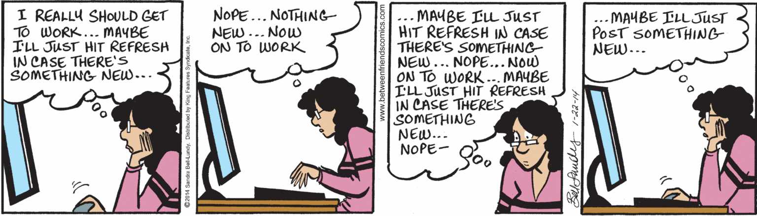 Computer OCR: I REALLU SHOULD GET TO WORK... MAYBE ILL JUST HIT REFRESH IN CASE THERE'S SOMETHING NEW... NOPE... NOTHING NEW... Now ON TO WORK MAUBE ELL JUST HIT REFRESH IN CASE THERE'S SOMETHING NEW... NOPE... NOW ON TO WORK.. MAYBE ILL JUST HIT REFRESH IN CASE THERE'S SOMETHING NEW... NOPE- ... MAYBE ILLJUST POST SOMETHING NEW... ... Bellfundes- 1-22-14 I REALLU SHOULD GET TO WORK... MAYBE ILL JUST HIT REFRESH IN CASE THERE'S SOMETHING NEW... NOPE... NOTHING NEW... Now ON TO WORK MAUBE ELL JUST HIT REFRESH IN CASE THERE'S SOMETHING NEW... NOPE... NOW ON TO WORK.. MAYBE ILL JUST HIT REFRESH IN CASE THERE'S SOMETHING NEW... NOPE- ... MAYBE ILLJUST POST SOMETHING NEW... ... Bellfundes- 1-22-14