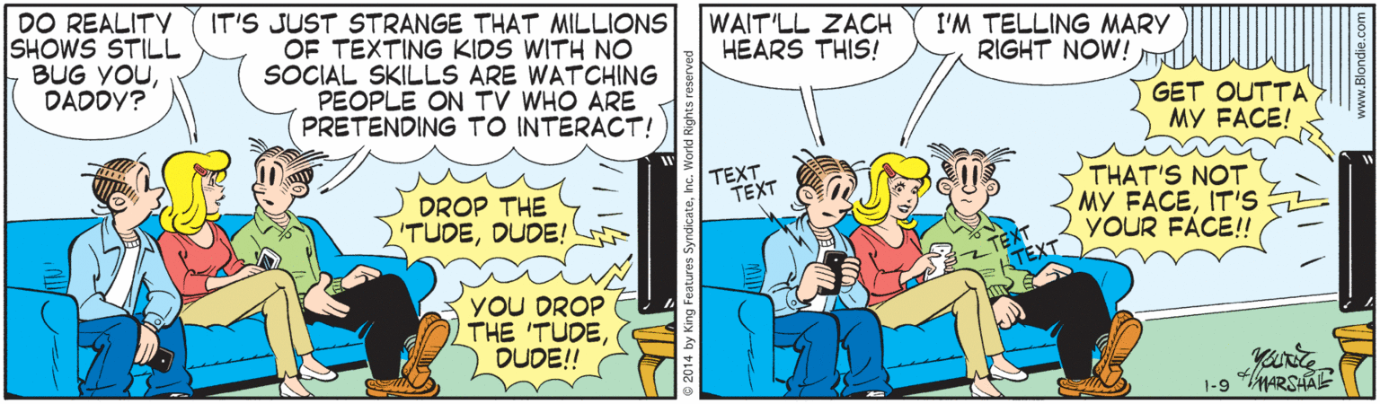 Comics OCR: DO REALITY SHOWS STILL BUG YOUDADDY? IT'S JUST STRANGE THAT MILLIONS OF TEXTING KIDS WITH NO SOCIAL SKILLS ARE WATCHING PEOPLE ON TV WHO ARE PRETENDING TO INTERACT! WAIT'LL ZACH HEARS THIS! I'M TELLING MARY RIGHT NOW! GET OUTTA MY FACE! TEXT TEXT DROP THE 'TUDEDUDE! THAT'S NOT MY FACEITIS YOUR FÁCE!! TEXT YOU DROP THE 'TUDEDUDE! 1-9 MARSHAE 2014 by King Features Sye DO REALITY SHOWS STILL BUG YOUDADDY? IT'S JUST STRANGE THAT MILLIONS OF TEXTING KIDS WITH NO SOCIAL SKILLS ARE WATCHING PEOPLE ON TV WHO ARE PRETENDING TO INTERACT! WAIT'LL ZACH HEARS THIS! I'M TELLING MARY RIGHT NOW! GET OUTTA MY FACE! TEXT TEXT DROP THE 'TUDEDUDE! THAT'S NOT MY FACEITIS YOUR FÁCE!! TEXT YOU DROP THE 'TUDEDUDE! 1-9 MARSHAE 2014 by King Features Sye