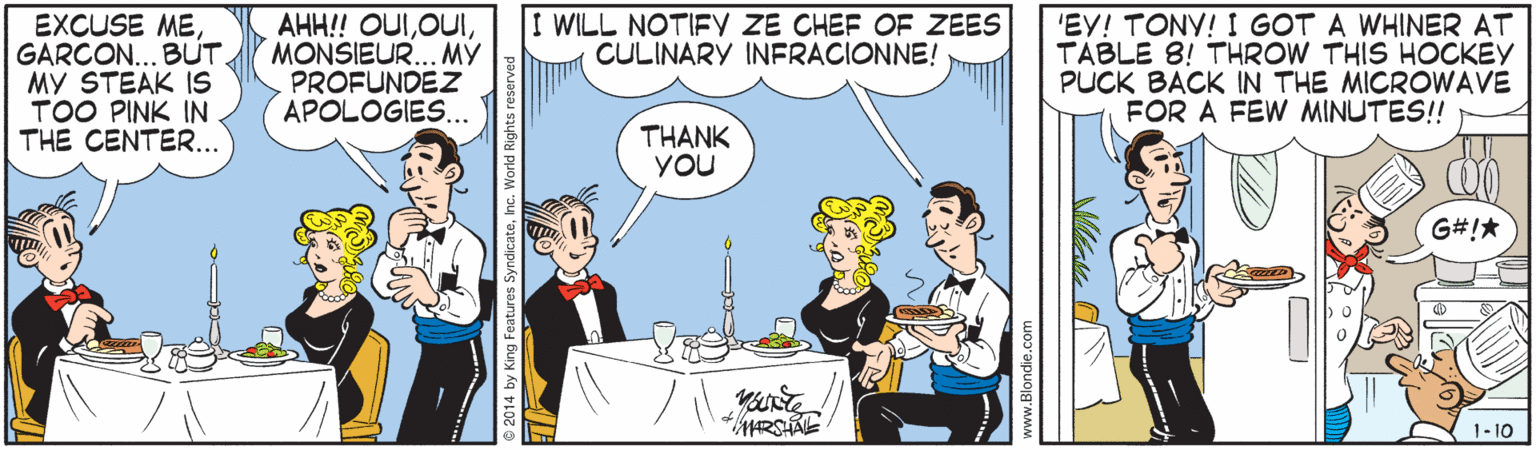 Illustration OCR: I WILL NOTIFY ZE CHEF OF ZEES CULINARY INERACIONNE! EXCUSE MEGARCON... BUT. MY STEAK IS TOO PINK IN THE CENTER... AHH! OUIMONSIEUR.. MÝ PROFUNDEZ APOLOGIES.. 'EY! TONY! I GOT A WHINER AT TABLE 8! THROW THIS HOCKEY PUCK BACK IN THE MICROWAVE FOR A FEW MINUTES! THANK YOU G#!* 1- 10 ® 2014 by King Feature öyndicateInc. " I WILL NOTIFY ZE CHEF OF ZEES CULINARY INERACIONNE! EXCUSE MEGARCON... BUT. MY STEAK IS TOO PINK IN THE CENTER... AHH! OUIMONSIEUR.. MÝ PROFUNDEZ APOLOGIES.. 'EY! TONY! I GOT A WHINER AT TABLE 8! THROW THIS HOCKEY PUCK BACK IN THE MICROWAVE FOR A FEW MINUTES! THANK YOU G#!* 1- 10 ® 2014 by King Feature öyndicateInc. "