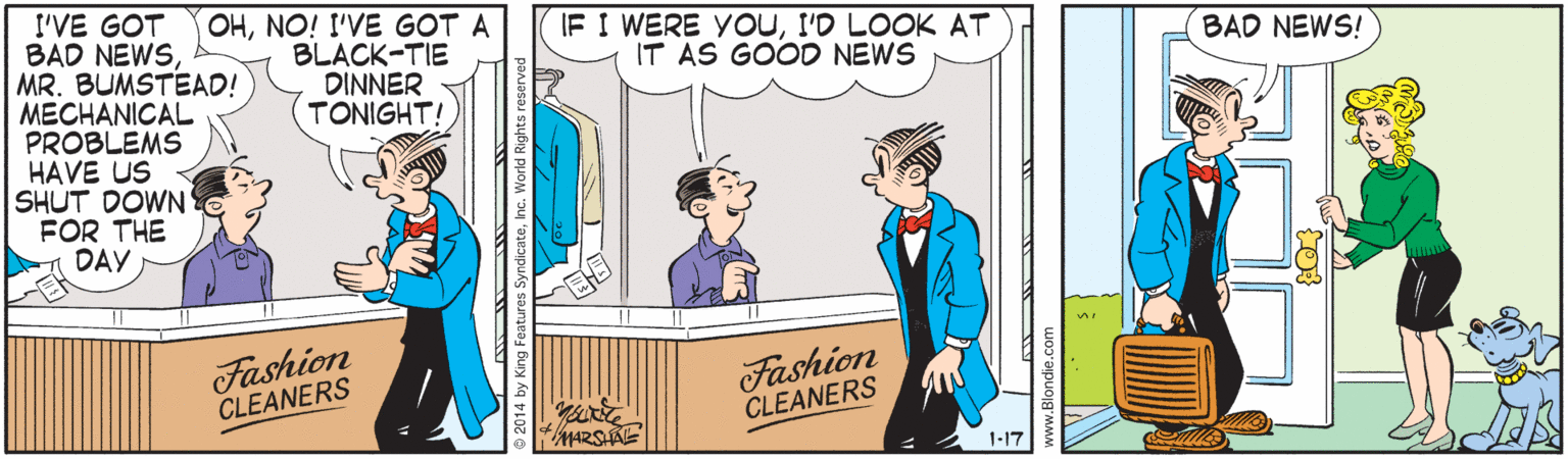 Art OCR: OHNO! I'VE GOT A BLACK-TIE DINNER TONIGHT! I'VE GOT BAD NEWSMR. BUMSTEAD! MECHANICAL PROBLEMS HAVE US SHUT DOWN' FOR THE A DAY IF I WERE YOUI'D LOOK AT IT AS GOODO NEWS BAD NEWS! Fashion CLEANERS Fashion CLEANERS MARSKE 1-17 OHNO! I'VE GOT A BLACK-TIE DINNER TONIGHT! I'VE GOT BAD NEWSMR. BUMSTEAD! MECHANICAL PROBLEMS HAVE US SHUT DOWN' FOR THE A DAY IF I WERE YOUI'D LOOK AT IT AS GOODO NEWS BAD NEWS! Fashion CLEANERS Fashion CLEANERS MARSKE 1-17