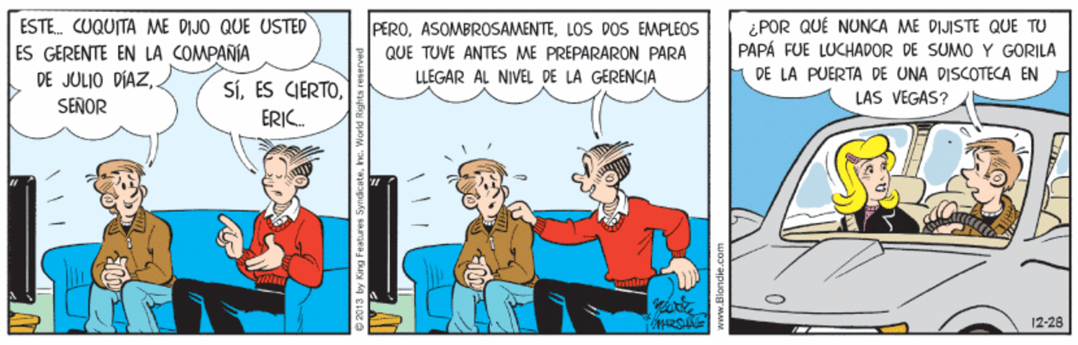 Font OCR: ESTE. CUQUITA ME DIJO QUE USTED ES GERENTE EN LA COMPANIA DE JULIO DIAZSEÑOR PEROLOS DOS EMPLEOS QUE TUVE ANTES ME PREPARARON PARA LLEGAR ÁL NIVEL DE LA GERENCIA ¿POR QUÉ NUNCA ME DIJISTE QUE TU PAPÁ FUE LUCHADOR DE SUMO Y GORILA DE LA PUERTA DE UNA DISCOTECA EN SíLAS VEGAS? ERIC. 12-28 2013 by King Feaätures Syndicatek ESTE. CUQUITA ME DIJO QUE USTED ES GERENTE EN LA COMPANIA DE JULIO DIAZSEÑOR PEROLOS DOS EMPLEOS QUE TUVE ANTES ME PREPARARON PARA LLEGAR ÁL NIVEL DE LA GERENCIA ¿POR QUÉ NUNCA ME DIJISTE QUE TU PAPÁ FUE LUCHADOR DE SUMO Y GORILA DE LA PUERTA DE UNA DISCOTECA EN SíES CIERTOLAS VEGAS? ERIC. 12-28 2013 by King Feaätures Syndicate