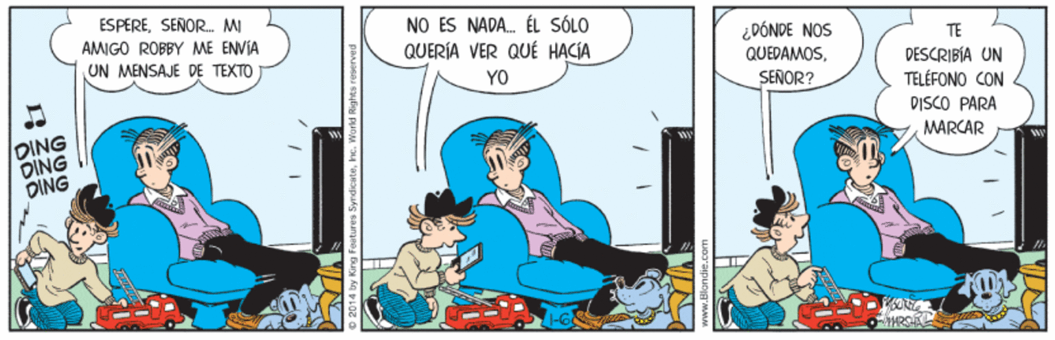 Comic book OCR: ESPERESEÑOR. MI AMIGO ROBBY ME ENVIA NO ES NADA. ÉL SÓLO QUERÍA VER QUÉ HACÍA ¿DÓNDE NOS QUEPAMOSTE UN MENSAJE DE TEXTO DESCRIBÍA UN TELÉFONO CON DISCO PARÀ YO SEÑOR? OING DING DING MARCAR O 2014 by King Features SyrdicateWorld www.Blondie.co ESPERESEÑOR. MI AMIGO ROBBY ME ENVIA NO ES NADA. ÉL SÓLO QUERÍA VER QUÉ HACÍA ¿DÓNDE NOS QUEPAMOSTE UN MENSAJE DE TEXTO DESCRIBÍA UN TELÉFONO CON DISCO PARÀ YO SEÑOR? OING DING DING MARCAR O 2014 by King Features SyrdicateWorld www.Blondie.co