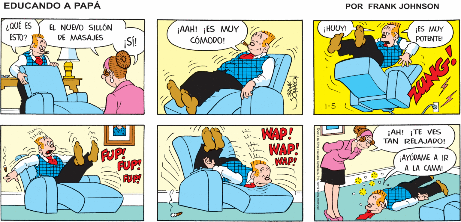 Art OCR: EDUCANDO A ¡QUÉ NOCHE! ¡NADA ME HARÁ SALIR! PAPA JOHNSON ¿ QUÉ ES EL NUEVO SILLÓN ¡AAH! ¡ES MUY CÓMODO! ¡HUUY! ¡ES MUY POTENTE! ESTO? DE MASAJES ¡SÍ! 1-5 . WAP! A WAP! WAP! ¡AH! ¡TE VES TAN RELAJADO! FUP! FUP! FUP ¡AYÚDAME A IR A LA CAMA! EDUCANDO A ¡QUÉ NOCHE! ¡NADA ME HARÁ SALIR! PAPA JOHNSON ¿ QUÉ ES EL NUEVO SILLÓN ¡AAH! ¡ES MUY CÓMODO! ¡HUUY! ¡ES MUY POTENTE! ESTO? DE MASAJES ¡SÍ! 1-5 . WAP! A WAP! WAP! ¡AH! ¡TE VES TAN RELAJADO! FUP! FUP! FUP ¡AYÚDAME A IR A LA CAMA!