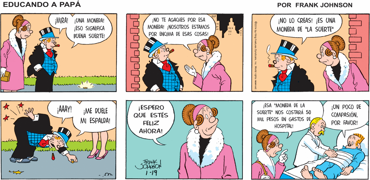 Mammal OCR: EDUCANDO A ¡MRA QUÉ TARDE TAN AGRADABLEPANCHO! ¡SALGAMOS A PASEAR! PAPA ¿POR QUÉ NO? FRANK ¡MRA! ¡UNA MONEDA! ¡ESO SIGNIACA BUENA SUERTE! ¡NO TE AGACHES POR ESA MONEDA! ¡NOSOTROS ESTAMOS ¡NO LO CREAS! ES UNA MONEDA DE "LA SUERTE" POR ENCIMA DE ESAS COSAS! ¡ESPERO QUE ESTÉS FELIZ ESA "MONEDA DE LA SUERTE" NOS COSTARÁ 50 UN POCO DE COMPASIÓN¡AAAY! ¡ME DUELE MI ESPALDA! MIL PESOS EN GASTOS DE HOSPITAL! POR FAVOR! AHORA! 1-19 lololololol plololr Oz014 by King Foatures ne. World rights reserve EDUCANDO A ¡MRA QUÉ TARDE TAN AGRADABLEPANCHO! ¡SALGAMOS A PASEAR! PAPA ¿POR QUÉ NO? FRANK ¡MRA! ¡UNA MONEDA! ¡ESO SIGNIACA BUENA SUERTE! ¡NO TE AGACHES POR ESA MONEDA! ¡NOSOTROS ESTAMOS ¡NO LO CREAS! ES UNA MONEDA DE "LA SUERTE" POR ENCIMA DE ESAS COSAS! ¡ESPERO QUE ESTÉS FELIZ ESA "MONEDA DE LA SUERTE" NOS COSTARÁ 50 UN POCO DE COMPASIÓN¡AAAY! ¡ME DUELE MI ESPALDA! MIL PESOS EN GASTOS DE HOSPITAL! POR FAVOR! AHORA! 1-19 lololololol plololr Oz014 by King Foatures ne. World rights reserve
