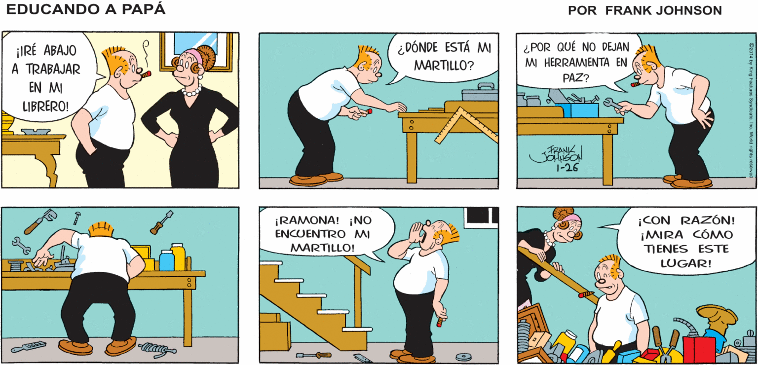 Line OCR: EDUCANDO A ¡LA T. V. ESTÁ MUY ABURRIDA! BUENO¿Y POR QUÉ NO HACES ALGO MÁS? ¡Y NO ME RERERO A QUE VAYAS AL BAR DE PERICO! PAPÁ FRANK JSANSON ¿DÓNDE ESTÁ MI ¡IRÉ ABAJO A TRABAJAR ¿POR QUÉ NO DEJAN MI HERRAMIENTA EN MARTILLO? PAZ? EN MI LIBRERO! FRANK. 1-26 ¡RAMONA! ¡NO ENCUENTRO MI ¡CON RAZÓN! ¡MIRA CÓMO MARTILLO! TIENES ESTE LUGAR! EDUCANDO A ¡LA T. V. ESTÁ MUY ABURRIDA! BUENO¿Y POR QUÉ NO HACES ALGO MÁS? ¡Y NO ME RERERO A QUE VAYAS AL BAR DE PERICO! PAPÁ FRANK JSANSON ¿DÓNDE ESTÁ MI ¡IRÉ ABAJO A TRABAJAR ¿POR QUÉ NO DEJAN MI HERRAMIENTA EN MARTILLO? PAZ? EN MI LIBRERO! FRANK. 1-26 ¡RAMONA! ¡NO ENCUENTRO MI ¡CON RAZÓN! ¡MIRA CÓMO MARTILLO! TIENES ESTE LUGAR!