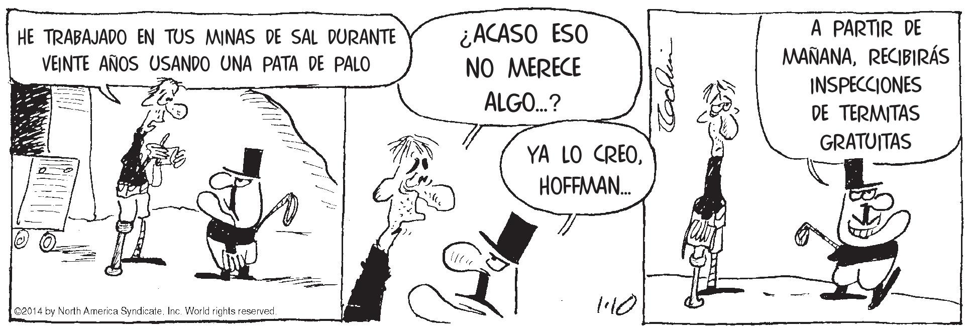 Gesture OCR: A PARTIR DE MAÑANARECIBIRÁS INSPECCIONES DE TERMITAS GRATUITAS ¿ACASO ESO NO MERECE HE TRABAJADO EN TUS MINAS DE SAL DURANTE VEINTE AÑOS USANDO UNA PATA DE PALO ALGO.? YA LO CREOHOFFMAN. c2014 by North America Syndicate. Inc. Workt rights reserved. A PARTIR DE MAÑANARECIBIRÁS INSPECCIONES DE TERMITAS GRATUITAS ¿ACASO ESO NO MERECE HE TRABAJADO EN TUS MINAS DE SAL DURANTE VEINTE AÑOS USANDO UNA PATA DE PALO ALGO.? YA LO CREOHOFFMAN. c2014 by North America Syndicate. Inc. Workt rights reserved.