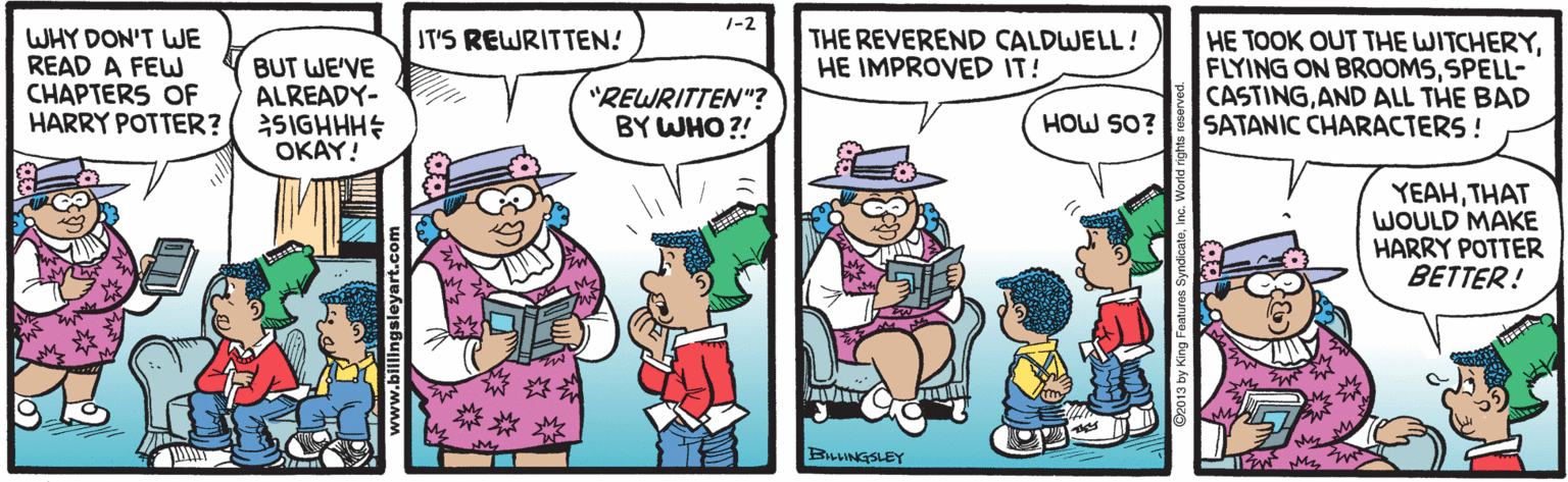 Mode of transport OCR: 1-2 IT'S REWRITTEN! WHY DON'T LWE READ A FEW CHAPTERS OF HARRY POTTER? HE TOOK OUT THE WITCHERYSPELL- CASTINGAND ALL THE BAD SATANIC CHARACTERS ! THE REVEREND CALDWELL! HE IMPROVED IT! BUT WE'VE ALREADY- SIGHHHE OKAY! "REWRITTEN"? BY WHO ?! HOW SO? YEAHTHAT WOULD MAKE HARRY POTTER BETTER! BAUINGSLEY 1-2 IT'S REWRITTEN! WHY DON'T LWE READ A FEW CHAPTERS OF HARRY POTTER? HE TOOK OUT THE WITCHERYFLYING ON BROOMSSPELL- CASTINGAND ALL THE BAD SATANIC CHARACTERS ! THE REVEREND CALDWELL! HE IMPROVED IT! BUT WE'VE ALREADY- SIGHHHE OKAY! "REWRITTEN"? BY WHO ?! HOW SO? YEAHTHAT WOULD MAKE HARRY POTTER BETTER! BAUINGSLEY