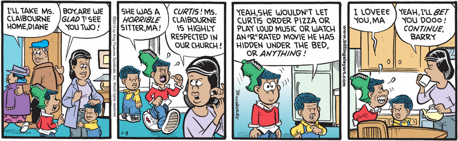 Comics OCR: I'LL TAKE MS. BOYARE WE CLAIBOURNE HOMEDIANE SHE WAS A HORRIBLE SITTERMA! CURTIS! MS. CLAIBOURNE IS HIGHLY RESPECTED IN OUR CHURCH! YEAHSHE WOULDN'T LET CURTIS ORDER PIZZA OR PLAY LOUD MUSIC OR WATCH AN "R"RATED MOVIE HE HAS HIDDEN UNDER THE BEDOR ANYTHING ! I LOVEEE YEAHI'LL BET YOU DO00! CONTINUEBARRY GLAD T'SEE YOU TWO ! YOUMA www.billingsleyart.ce BirHNGSLEY I'LL TAKE MS. BOYARE WE CLAIBOURNE HOMEDIANE SHE WAS A HORRIBLE SITTERMA! CURTIS! MS. CLAIBOURNE IS HIGHLY RESPECTED IN OUR CHURCH! YEAHSHE WOULDN'T LET CURTIS ORDER PIZZA OR PLAY LOUD MUSIC OR WATCH AN "R"RATED MOVIE HE HAS HIDDEN UNDER THE BEDOR ANYTHING ! I LOVEEE YEAHI'LL BET YOU DO00! CONTINUEBARRY GLAD T'SEE YOU TWO ! YOUMA www.billingsleyart.ce BirHNGSLEY