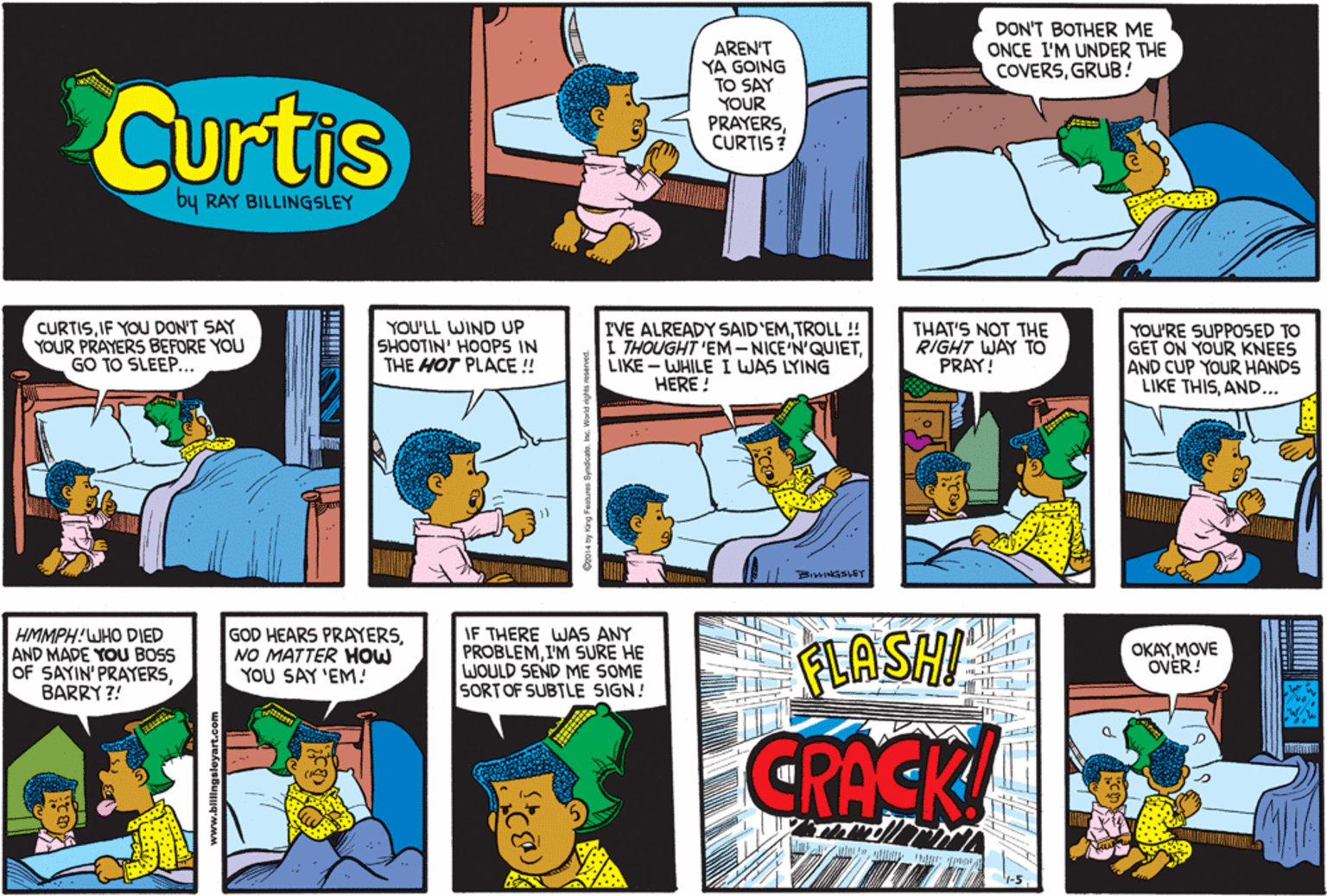Line OCR: DON'T BOTHER ME ONCE I'M UNDER THE COVERSGRUB! Curtis AREN'T YA GOING TO SAY YOUR PRAYERSCURTIS? by RAY BILLINGSLEY CURTISIF YOU DON'T SAY YOUR PRAYERS BEFORE YOU GO TO SLEEP.. YOU'LL WIND UP SHOOTIN' HOOPS IN THE HOT PLACE ! I'VE ALREADY SAID'EMTROLL ! I THOUGHT 'EM-NICE'N'QUIETLIKE - WHILE I WAS LYING HERE ! THAT'S NOT THE RIGHT WAY TO PRAY! YOU'RE SUPPOSED TO GET ON YOUR KNEES AND CUP YOUR HANDS LIKE THISAND... HMMPH!WHO DIED AND MADE YOU BOSS OF SAYIN' PRAYERSBARRY ?! GOD HEARS PRAYERSNO MATTER HOW YOU SAY 'EM! IF THERE WAS ANY PROBLEMI'M SURE HE WOULD SEND ME SOME SORTOF SUBTLE SIGN! FLASHI OKAYMOVE OVER! CRACK DON'T BOTHER ME ONCE I'M UNDER THE COVERSGRUB! Curtis AREN'T YA GOING TO SAY YOUR PRAYERSCURTIS? by RAY BILLINGSLEY CURTISIF YOU DON'T SAY YOUR PRAYERS BEFORE YOU GO TO SLEEP.. YOU'LL WIND UP SHOOTIN' HOOPS IN THE HOT PLACE ! I'VE ALREADY SAID'EMTROLL ! I THOUGHT 'EM-NICE'N'QUIETLIKE - WHILE I WAS LYING HERE ! THAT'S NOT THE RIGHT WAY TO PRAY! YOU'RE SUPPOSED TO GET ON YOUR KNEES AND CUP YOUR HANDS LIKE THISAND... HMMPH!WHO DIED AND MADE YOU BOSS OF SAYIN' PRAYERSBARRY ?! GOD HEARS PRAYERSNO MATTER HOW YOU SAY 'EM! IF THERE WAS ANY PROBLEMI'M SURE HE WOULD SEND ME SOME SORTOF SUBTLE SIGN! FLASHI OKAYMOVE OVER! CRACK
