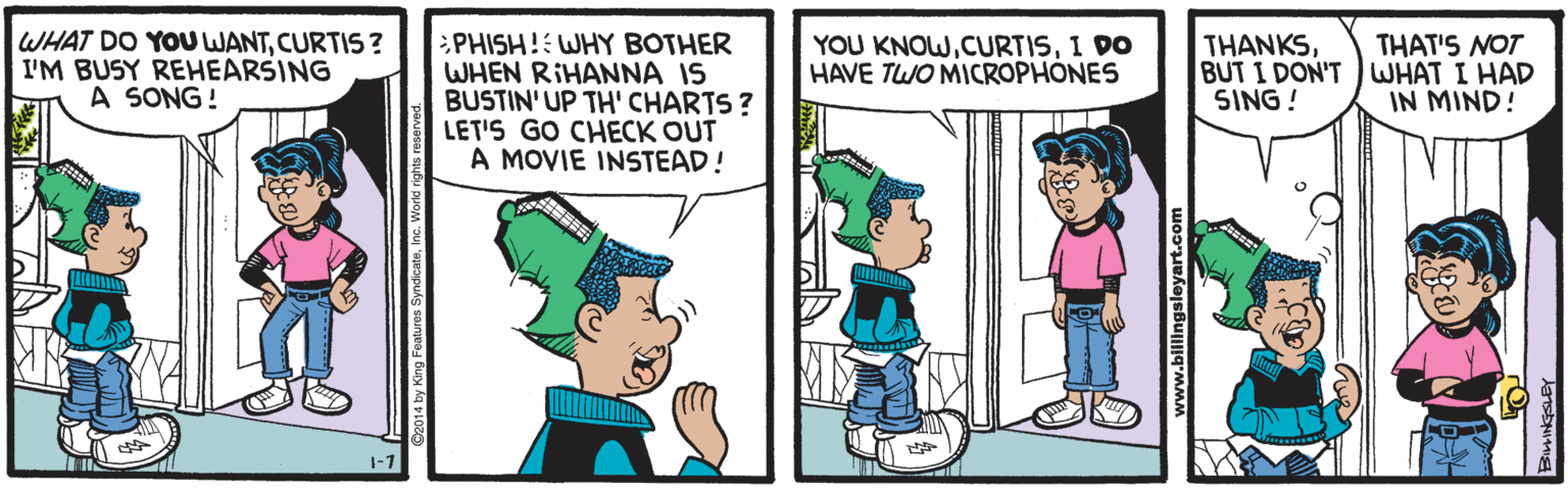 Fictional character OCR: WHAT DO YOU WANTCURTIS ? I'M BUSY REHEARSING A SONG! PHISH! WHY BOTHER WHEN RIHANNA IS BUSTIN'UP TH' CHARTS ? LET'S GO CHECK OUT A MOVIE INSTEAD! THANKSBUT I DON'T WHAT I HAD SING! THAT'S NOT YOU KNOWI DO HAVE TWO MICROPHONES IN MIND! WHAT DO YOU WANTCURTIS ? I'M BUSY REHEARSING A SONG! PHISH! WHY BOTHER WHEN RIHANNA IS BUSTIN'UP TH' CHARTS ? LET'S GO CHECK OUT A MOVIE INSTEAD! THANKSBUT I DON'T WHAT I HAD SING! THAT'S NOT YOU KNOWI DO HAVE TWO MICROPHONES IN MIND!