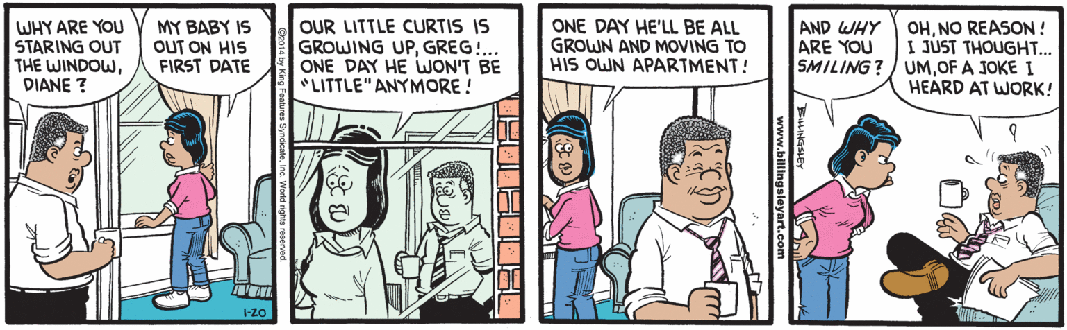 Sharing OCR: WHY ARE YOU STARING OUT THE WINDOWDIANE ? MY BABY IS OUT ON HIS FIRST DATE OUR LITTLE CURTIS IS GROWING UPGREG!... ONE DAY HE WON'T BE "LITTLE" ANYMORE ! ONE DAY HE'LL BE ALL GROWN AND MOVING TO HIS OWN APARTMENT! OHNO REASON ! I JUST THOUGHT... SMILING? ) UMOF A JOKE I HEARD AT WORK! AND WHY ARE YOU I-ZO www.billingsleyart.co WHY ARE YOU STARING OUT THE WINDOWDIANE ? MY BABY IS OUT ON HIS FIRST DATE OUR LITTLE CURTIS IS GROWING UPGREG!... ONE DAY HE WON'T BE "LITTLE" ANYMORE ! ONE DAY HE'LL BE ALL GROWN AND MOVING TO HIS OWN APARTMENT! OHNO REASON ! I JUST THOUGHT... SMILING? ) UMOF A JOKE I HEARD AT WORK! AND WHY ARE YOU I-ZO www.billingsleyart.co