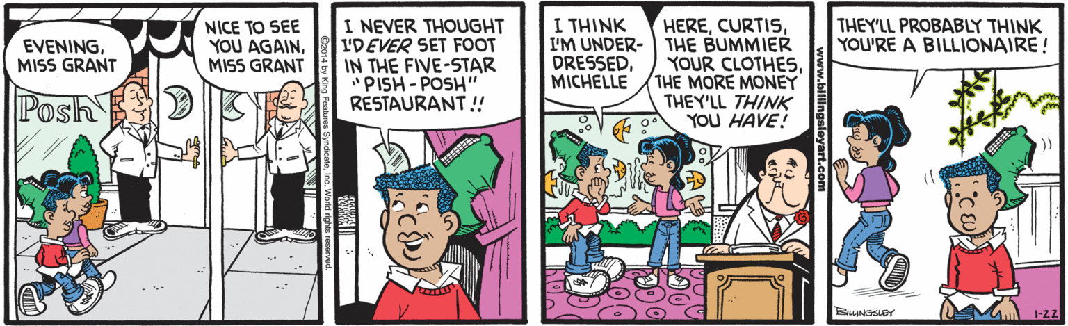 Conversation OCR: I THINK I NEVER THOUGHT I'DEVER SET FOOT IN THE FIVE-STAR "PISH - POSH" RESTAURANT! HEREI'M UNDER- THE BUMMIER YOUR CLOTHESTHE MORE MONEY THEY'LL THINK YOU HAVE! EVENINGMISS GRANT NICE TO SEE YOU AGAINMISS GRANT THEY'LL PROBABLY THINK YOU'RE A BILLIONAIRE! DRESSEDMICHELLE Posh )) 1-Z2 I THINK I NEVER THOUGHT I'DEVER SET FOOT IN THE FIVE-STAR "PISH - POSH" RESTAURANT! HEREI'M UNDER- THE BUMMIER YOUR CLOTHESTHE MORE MONEY THEY'LL THINK YOU HAVE! EVENINGMISS GRANT NICE TO SEE YOU AGAINMISS GRANT THEY'LL PROBABLY THINK YOU'RE A BILLIONAIRE! DRESSEDMICHELLE Posh )) 1-Z2