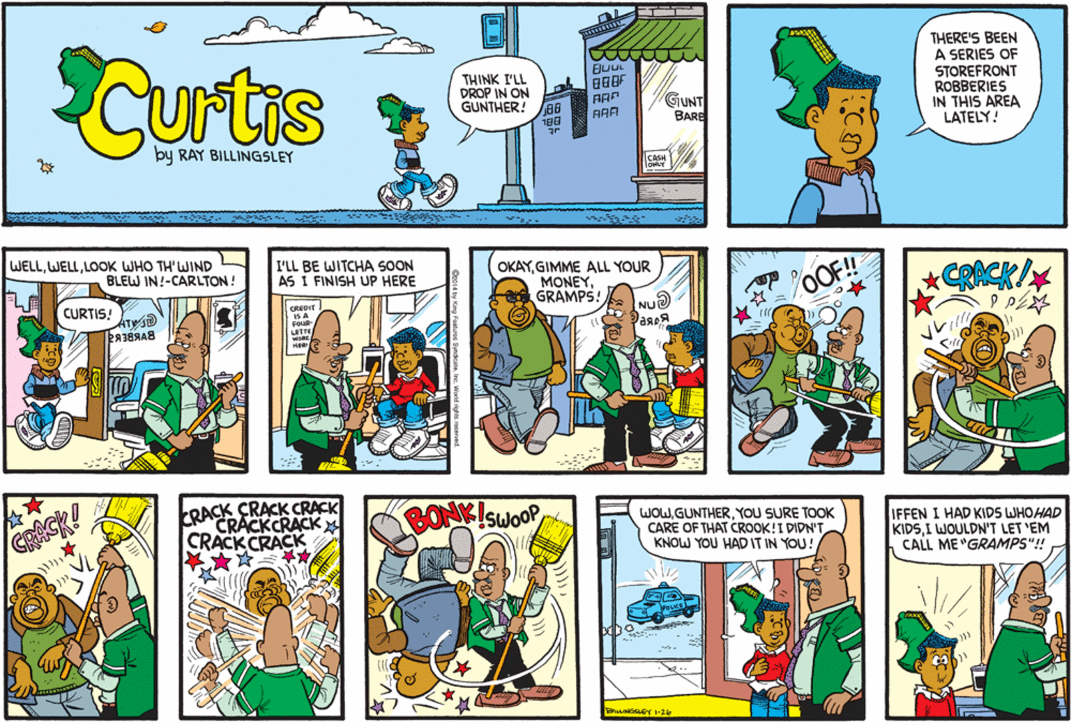 Comic book OCR: CUrtis THERE'S BEEN A SERIES OF THINK I'LL PROP IN ON GUNTHER! GUNT BARE STOREFRONT ROBBERIES IN THIS AREA LATELY! 88 188 AAA by RAY BILLINGSLEY WELLLOOK WHO TH'WIND BLEW IN!-CARLTON! I'LL BE WITCHA SOON AS I FINISH UP HERE OKAYGIMME ALL YOUR MONEYGRAMPS! OOF!! CAACK/ FL CURTIS! ATW CREDIT S A FQUR NU LETTE WORE HER GRACK! ERACK CRACK CRACK CRACKCRACK CRACK CRACK CONKISWOOP WOWYOU SURE TOOK CARE OF THAT CROOK!I DIDN'T KNOW YOU HAD IT IN YOU! IFFEN I HAD KIDS WHOHAD KIDSI WOULDN'T LET 'EM CALL ME "GRAMPS"! CUrtis THERE'S BEEN A SERIES OF THINK I'LL PROP IN ON GUNTHER! GUNT BARE STOREFRONT ROBBERIES IN THIS AREA LATELY! 88 188 AAA by RAY BILLINGSLEY WELLLOOK WHO TH'WIND BLEW IN!-CARLTON! I'LL BE WITCHA SOON AS I FINISH UP HERE OKAYGIMME ALL YOUR MONEYGRAMPS! OOF!! CAACK/ FL CURTIS! ATW CREDIT S A FQUR NU LETTE WORE HER GRACK! ERACK CRACK CRACK CRACKCRACK CRACK CRACK CONKISWOOP WOWYOU SURE TOOK CARE OF THAT CROOK!I DIDN'T KNOW YOU HAD IT IN YOU! IFFEN I HAD KIDS WHOHAD KIDSI WOULDN'T LET 'EM CALL ME "GRAMPS"!