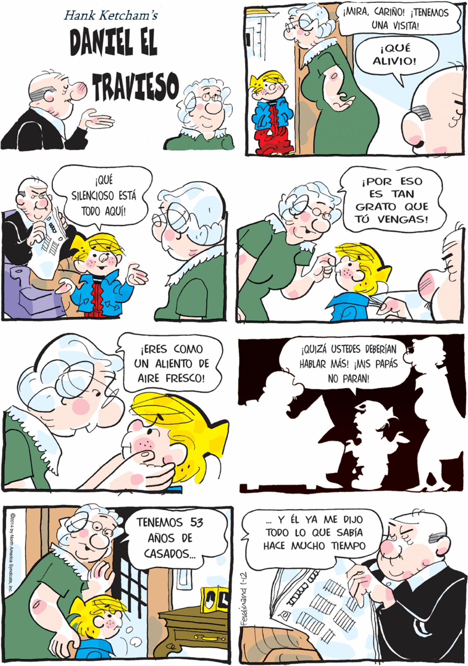 Organism OCR: ¡MRACARIÑO! TENEMOS CREÍ QUE IBAS A DECIR QUE ESE NIÑO DE AL LADO ES. Hank Ketcham's ¡OH! DANIEL! UNA VISITA! DANIEL EL ¡QUÉ ALIVIO! TRAVIESO ¡QUÉ SILENCIOSO ESTÁ TODO AQUÍ! ¡POR ESO ES TAN ¡ERES COMO UN ALIENTO DE GRATO QUE AIRE FRESCO! TÚ VENGAS! QUIZÁ USTEDES DEBERÍAN HABLAR MÁS! ¡MIS PAPÁS NO PARAN! Y ÉL YA ME DIJO TODO LO QUE SABÍA HACE MUCHO TIEMPO TENEMOS 53 AÑOS DE CASADOS. ¡MRACARIÑO! TENEMOS CREÍ QUE IBAS A DECIR QUE ESE NIÑO DE AL LADO ES. Hank Ketcham's ¡OH! DANIEL! UNA VISITA! DANIEL EL ¡QUÉ ALIVIO! TRAVIESO ¡QUÉ SILENCIOSO ESTÁ TODO AQUÍ! ¡POR ESO ES TAN ¡ERES COMO UN ALIENTO DE GRATO QUE AIRE FRESCO! TÚ VENGAS! QUIZÁ USTEDES DEBERÍAN HABLAR MÁS! ¡MIS PAPÁS NO PARAN! Y ÉL YA ME DIJO TODO LO QUE SABÍA HACE MUCHO TIEMPO TENEMOS 53 AÑOS DE CASADOS.