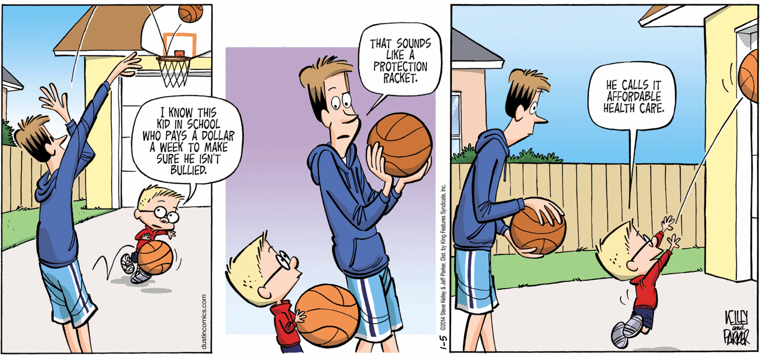 Basketball OCR: THAT SOUNDS LIKE A PROTECTION RACKET. HE CALLS IT AFFORDABLE HEALTH CARE. I KNOW THIS KID IN SCHOOL WHO PAYS A DOLLAR A WEEK TO MAKE SURE HE ISN'T BULLIED. KILY Jeff Parkernc. THAT SOUNDS LIKE A PROTECTION RACKET. HE CALLS IT AFFORDABLE HEALTH CARE. I KNOW THIS KID IN SCHOOL WHO PAYS A DOLLAR A WEEK TO MAKE SURE HE ISN'T BULLIED. KILY Jeff ParkerDist. by King Features Syndcate