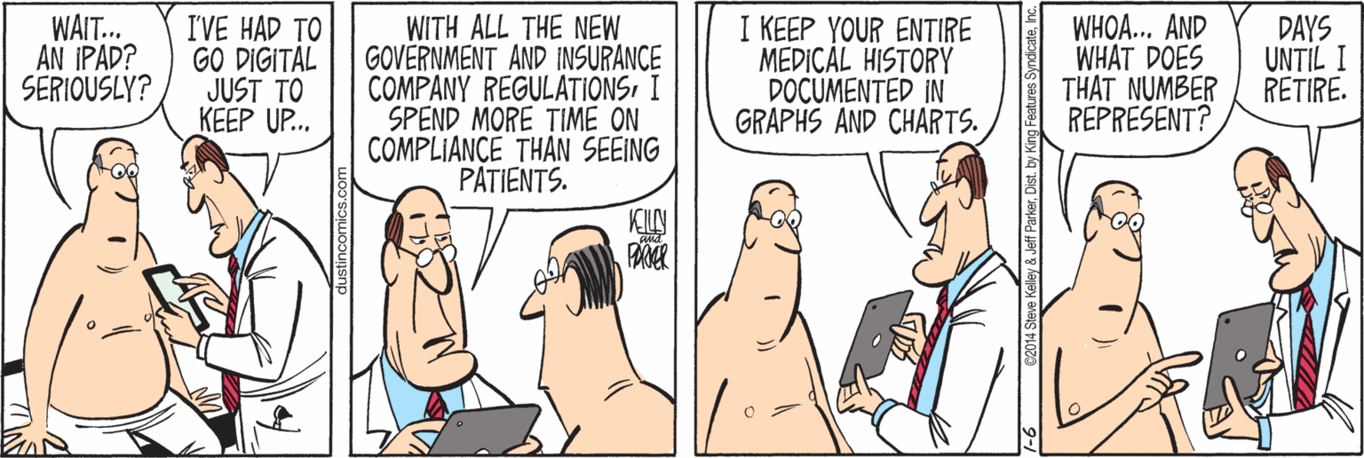 Cartoon OCR: WAIT. AN IPAD? SERIOUSLY? I'VE HAD TO GO DIGITAL JUST TO KEEP UP. WITH ALL THE NEW GOVERNMENT AND INSURANCE COMPANY REGULATIONSI SPEND MORE TIME ON COMPLIANCE THAN SEEING PATIENTS. I KEEP YOUR ENTIRE MEDICÁL HISTORY DOCUMENTED IN GRAPHS AND CHARTS. WHOA... AND WHAT DOES THAT NUMBER REPRESENT? DAYS UNTIL I RETIRE. ParkerDist. by WAIT. AN IPAD? SERIOUSLY? I'VE HAD TO GO DIGITAL JUST TO KEEP UP. WITH ALL THE NEW GOVERNMENT AND INSURANCE COMPANY REGULATIONSI SPEND MORE TIME ON COMPLIANCE THAN SEEING PATIENTS. I KEEP YOUR ENTIRE MEDICÁL HISTORY DOCUMENTED IN GRAPHS AND CHARTS. WHOA... AND WHAT DOES THAT NUMBER REPRESENT? DAYS UNTIL I RETIRE. ParkerDist. by
