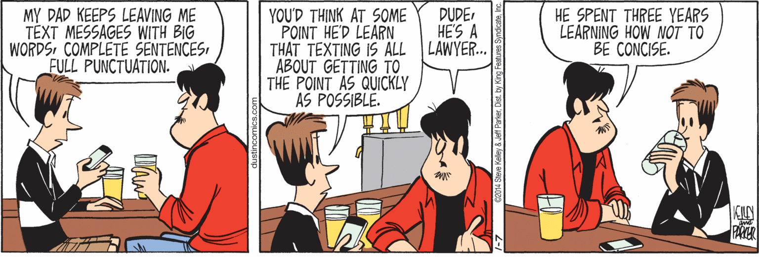Conversation OCR: MY DAD KEEPS LEAVING ME TEXT MESSAGES WITH BIG WORDSFULL PUNCTUATION. YOU'D THINK AT SOME POINT HE'D LEARN THAT TEXTING 1S ALL ABOUT GETTING TO THE POINT AS QUICKLY AS POSSIBLE. DUDEHE'S A LAWYER. HE SPENT THREE YEARS LEARNING HOW NOT TO BE CONCISE. PARKER C2014 Steve Kelley & Jeff ParkerDist. by King MY DAD KEEPS LEAVING ME TEXT MESSAGES WITH BIG WORDSCOMPLETE SENTENCESFULL PUNCTUATION. YOU'D THINK AT SOME POINT HE'D LEARN THAT TEXTING 1S ALL ABOUT GETTING TO THE POINT AS QUICKLY AS POSSIBLE. DUDEHE'S A LAWYER. HE SPENT THREE YEARS LEARNING HOW NOT TO BE CONCISE. PARKER C2014 Steve Kelley & Jeff ParkerDist. by King