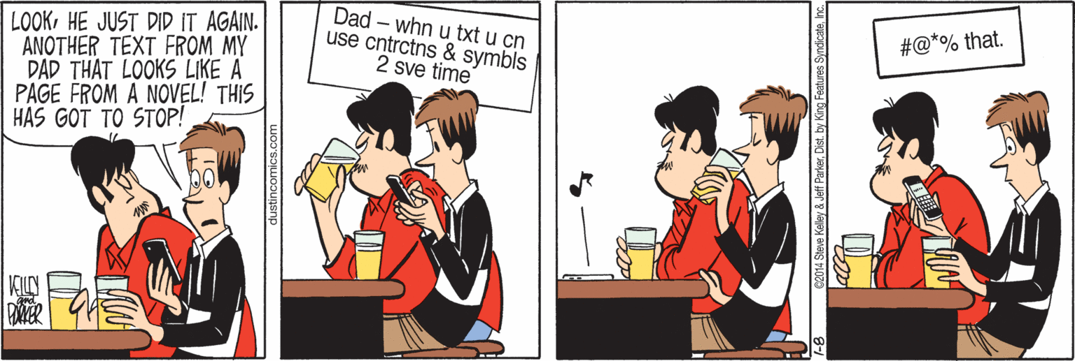 Fiction OCR: LOOKHE JUST DID IT AGAIN. ANOTHER TEXT FROM MY DAD THAT LOOKS LIKE A PAGE FROM A NOVEL! THIS HAS GOT TO STOP! Dad – whn u txt u cn use cntrctns & symbls 2 sve time #@*% that. dustincomics.com C2014 Steve Kelley & Jeff ParkerInc. LOOKHE JUST DID IT AGAIN. ANOTHER TEXT FROM MY DAD THAT LOOKS LIKE A PAGE FROM A NOVEL! THIS HAS GOT TO STOP! Dad – whn u txt u cn use cntrctns & symbls 2 sve time #@*% that. dustincomics.com C2014 Steve Kelley & Jeff Parkerby King Features Syndicate