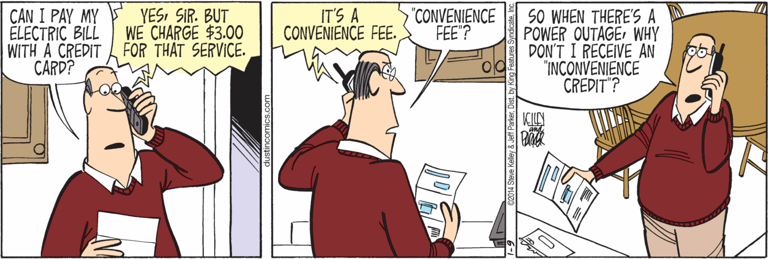 Animation OCR: CAN I PAY MY ÉLECTRIC BILL WITH A CREDIT CARD? YESSIR. BUT WE CHARGE $3.00 FOR THAT SERVICE. IT'S A CONVENIENCE FEE. "CONVENIENCE FEE"? SO WHEN THERE'S A POWER OUTAGEWHY DON'T I RECEIVE AN "INCONVENIENCE CREDIT"? dustincomics.co CAN I PAY MY ÉLECTRIC BILL WITH A CREDIT CARD? YESSIR. BUT WE CHARGE $3.00 FOR THAT SERVICE. IT'S A CONVENIENCE FEE. "CONVENIENCE FEE"? SO WHEN THERE'S A POWER OUTAGEWHY DON'T I RECEIVE AN "INCONVENIENCE CREDIT"? dustincomics.co
