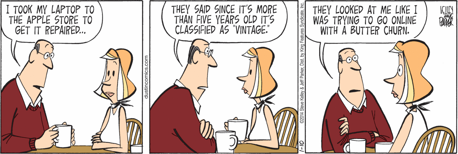 Comics OCR: I TOOK MY LAPTOP TO THE APPLE STORE TO GET IT REPAIRED.. THEY SAID SINCE IT'S MORE THAN FIVE YEARS OLD IT'S CLASSIFIED AS "VINTAGE." THEY LOOKED AT ME LIKE I WAS TRYING TO GO ONLINE WITH A BUTTER CHURN. KILN dustincomics.com teve Kelley & Jeff ParkerInc. I TOOK MY LAPTOP TO THE APPLE STORE TO GET IT REPAIRED.. THEY SAID SINCE IT'S MORE THAN FIVE YEARS OLD IT'S CLASSIFIED AS "VINTAGE." THEY LOOKED AT ME LIKE I WAS TRYING TO GO ONLINE WITH A BUTTER CHURN. KILN dustincomics.com teve Kelley & Jeff ParkerDist. by King Features Syndicate