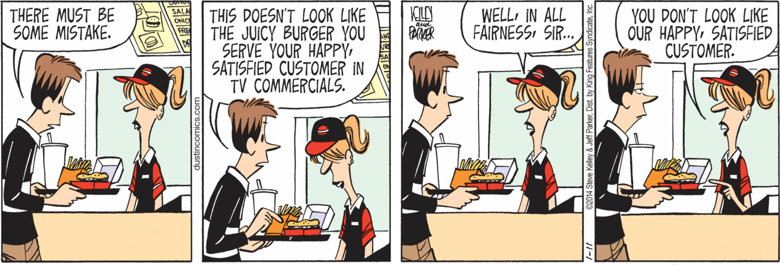 Sharing OCR: THERE MUST BE SOME MISTAKE. WELL IN ALL FAIRNESSSIR.. THIS DOESN'T LOOK LIKE THE JUICY BURGER YOU SERVE YOUR HAPPYSATISFIED CUSTOMER IN TV COMMERCIALS. YOU DON'T LOOK LIKE OUR HAPPYSATISFIED CUSTOMER. dustincomics.con 2014 Steve Kelley & Jeff ParkerDist. t THERE MUST BE SOME MISTAKE. WELL IN ALL FAIRNESSSIR.. THIS DOESN'T LOOK LIKE THE JUICY BURGER YOU SERVE YOUR HAPPYSATISFIED CUSTOMER IN TV COMMERCIALS. YOU DON'T LOOK LIKE OUR HAPPYSATISFIED CUSTOMER. dustincomics.con 2014 Steve Kelley & Jeff ParkerDist. t