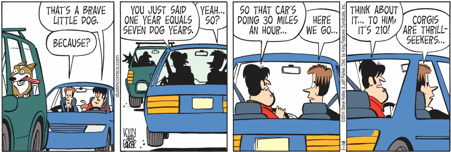Automotive parking light OCR: THAT'S A BRAVE LITTLE DOG. YOU JUST SAID ONE YEAR EQUALS SO? SEVEN DOG YEARS. SO THAT CAR'S DOING 30 MILES AN HOUR... THINK ABOUT IT... TO HIMI IT'S 210! YEAH.. HERE WE GO.. CORGIS ARE THRILL- SEEKERS. BECAUSE? Steve Kelley & Jeff Parkerby King Features Syndicas THAT'S A BRAVE LITTLE DOG. YOU JUST SAID ONE YEAR EQUALS SO? SEVEN DOG YEARS. SO THAT CAR'S DOING 30 MILES AN HOUR... THINK ABOUT IT... TO HIMI IT'S 210! YEAH.. HERE WE GO.. CORGIS ARE THRILL- SEEKERS. BECAUSE? Steve Kelley & Jeff Parkerby King Features Syndicas