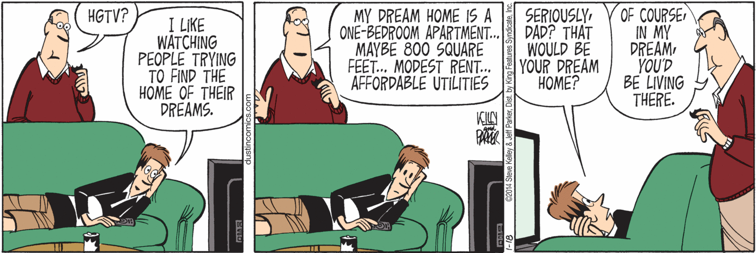 Pleased OCR: MY DREAM HOME IS A ONE-BEDROOM APARTMENT.. MAYBE 800 SQUARE FEET. MODEST RENT... AFFORDABLE UTILITIES SERIOUSLYDAD? THAT WOULD BE |YOUR DREAM ????? OF COURSE IN MY DREAMYOU'D BE LIVING THERE. HGTV? I LIKE WATCHING PEOPLE TRYING TO FIND THE HOME OF THEIR DREAMS. KLAN 1-18 C2014 Steve Keley & Jeff ParkerDis MY DREAM HOME IS A ONE-BEDROOM APARTMENT.. MAYBE 800 SQUARE FEET. MODEST RENT... AFFORDABLE UTILITIES SERIOUSLYDAD? THAT WOULD BE |YOUR DREAM ????? OF COURSE IN MY DREAMYOU'D BE LIVING THERE. HGTV? I LIKE WATCHING PEOPLE TRYING TO FIND THE HOME OF THEIR DREAMS. KLAN 1-18 C2014 Steve Keley & Jeff Parker