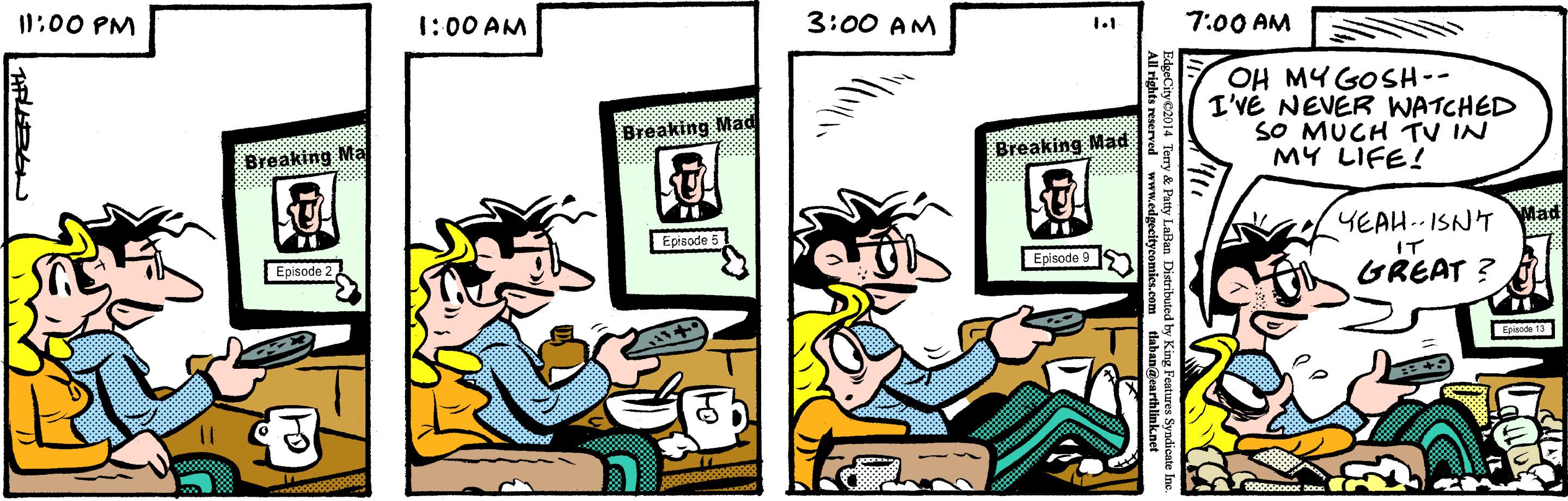 Humour OCR: 10:00 PM 1:00 AM 3:00 AM 7:00 AM 1.1 OH MYGOSH-- I'VE NEVER WATCHED SO MUCH TV IN MY LIFE! Breaking Mad Breaking Mad Breaking Ma YEAH.- ISNT Mad Epieode 5 IT EEpisode 9 Episode 2 GREAT ? E 13 nnoor ry & Patty Lallan Distributed by King Features Syndicate 10:00 PM 1:00 AM 3:00 AM 7:00 AM 1.1 OH MYGOSH-- I'VE NEVER WATCHED SO MUCH TV IN MY LIFE! Breaking Mad Breaking Mad Breaking Ma YEAH.- ISNT Mad Epieode 5 IT EEpisode 9 Episode 2 GREAT ? E 13 nnoor ry & Patty Lallan Distributed by King Features Syndicate
