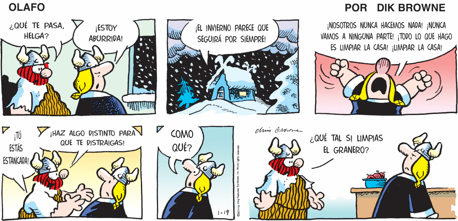 Font OCR: ¡LOS INVIERNOS AQUÍ SON MUY FRÍOS! PERO POR ¡SÓLO DURAN SEIS OTRA OLAFO PARTE. MESES! EL AMARGADO DIK BROWNE ¿QUÉ TE PASAHELGA? ¡ESTOY ABURRIDA! EL INVIERNO PARECE QUE SEGUIRÁ POR SIEMPRE! ¡NOSOTROS NUNCA HACEMOS NADA! ¡NUNCA VAMOS A NINGUNA PARTE! TODO LO QUE HAGO ES LIMPIAR LA CASA! ¡LIMPIAR LA CASA! Y iHAZ ALGO DISTINTO PARA N V QUÉ? eluin Broune COMO ¿QUÉ TAL SI LIMPIAS QUE TE DISTRAIGAS! ESTÁS ESTANCADA EL GRANERO? 1-19 m Syrdcatns. Wand nghs resered ¡LOS INVIERNOS AQUÍ SON MUY FRÍOS! PERO POR ¡SÓLO DURAN SEIS OTRA OLAFO PARTE. MESES! EL AMARGADO DIK BROWNE ¿QUÉ TE PASAHELGA? ¡ESTOY ABURRIDA! EL INVIERNO PARECE QUE SEGUIRÁ POR SIEMPRE! ¡NOSOTROS NUNCA HACEMOS NADA! ¡NUNCA VAMOS A NINGUNA PARTE! TODO LO QUE HAGO ES LIMPIAR LA CASA! ¡LIMPIAR LA CASA! Y iHAZ ALGO DISTINTO PARA N V QUÉ? eluin Broune COMO ¿QUÉ TAL SI LIMPIAS QUE TE DISTRAIGAS! ESTÁS ESTANCADA EL GRANERO? 1-19 m Syrdcatns. Wand nghs resered