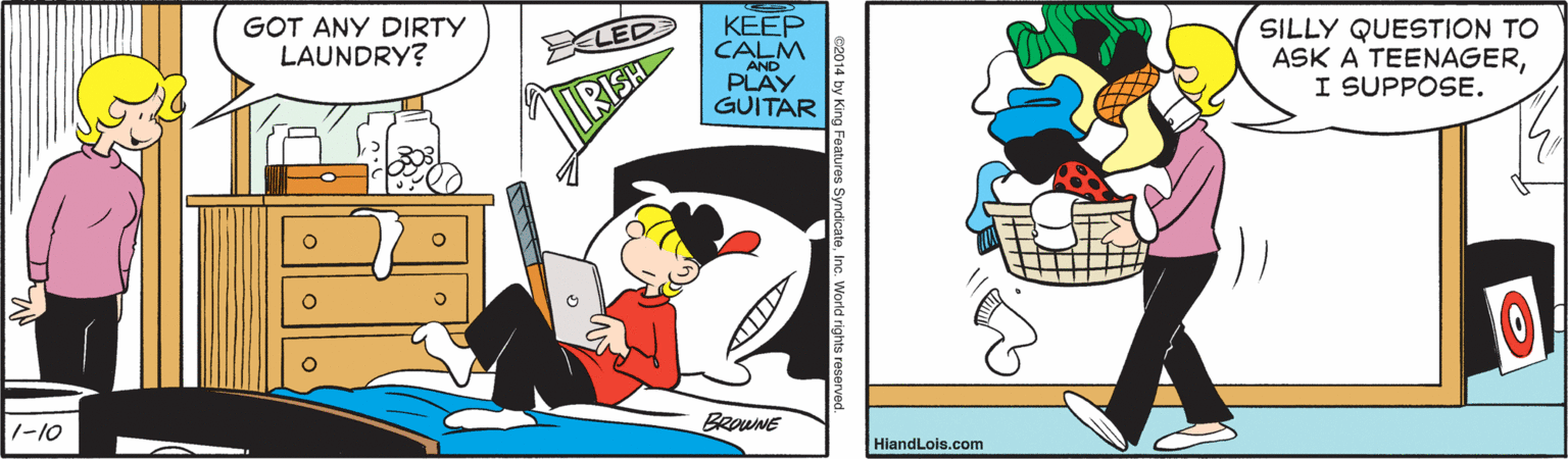 Fiction OCR: GOT ANY DIRTY LAUNDRY? KEEP CALM SILLY QUESTION TO ASK A TEENAGERI SUPPOSE. LED AND PLAY GUITAR BROWNE 1-10 HiandLois.com e2014 by King Features Syndi GOT ANY DIRTY LAUNDRY? KEEP CALM SILLY QUESTION TO ASK A TEENAGERI SUPPOSE. LED AND PLAY GUITAR BROWNE 1-10 HiandLois.com e2014 by King Features Syndi