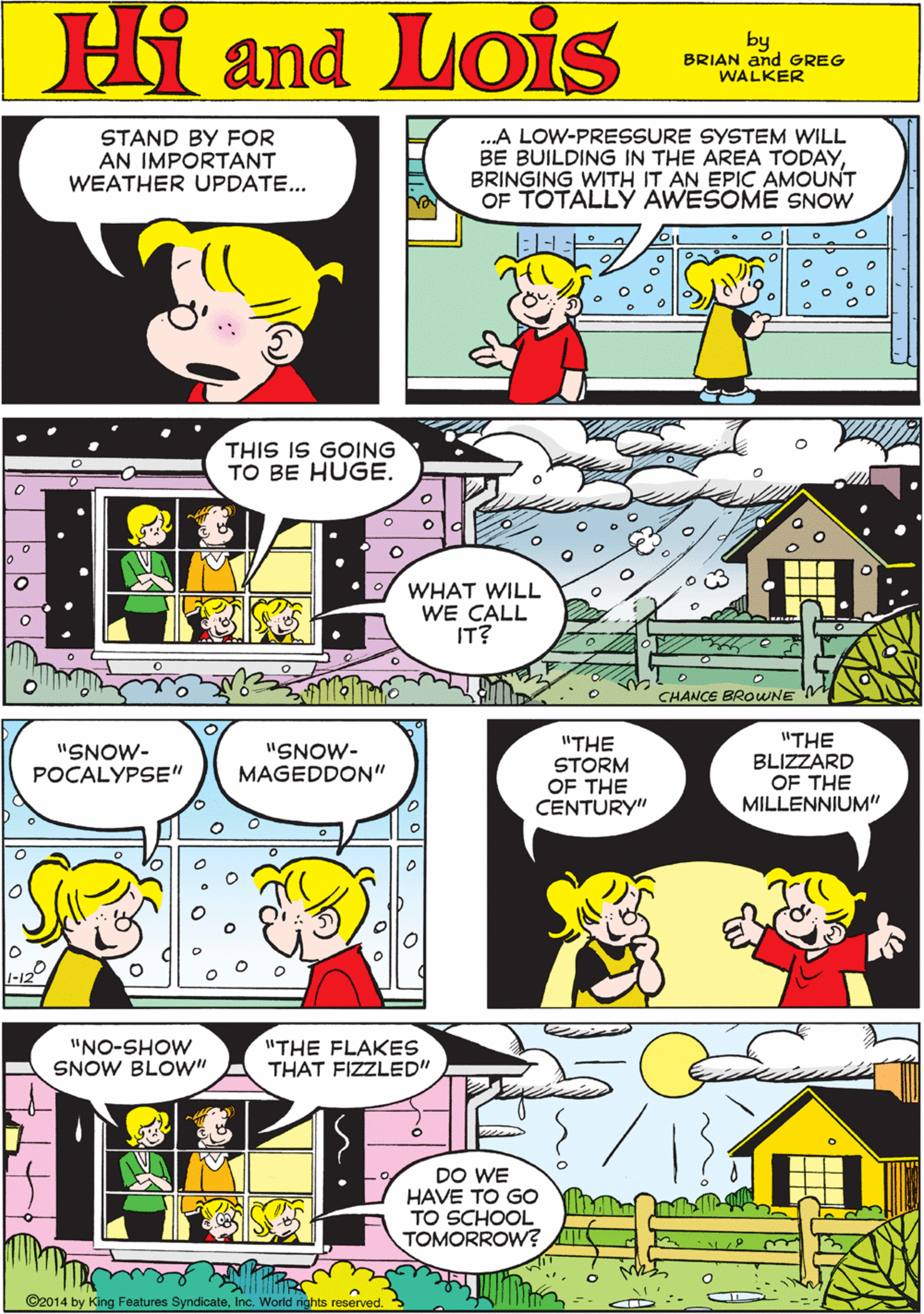 Line OCR: STAND BY FOR AN IMPORTANT WEATHER UPDATE... .A LOW-PRESSURE SYSTEM WILL BE BUILDING IN THE AREA TODAYBRINGING WITH IT AN EPIC AMOUNT OF TOTALLY AWESOME SNOW Hi Lois amd by BRIAN and GREG WALKER THIS IS GOING TO BE HUGE. "SNOW- POCALYPSE" "SNOW- MAGEDDON'" WHAT WILL WE CALL IT? CHANCE BROWNE M "THE BLIZZARD OF THE MILLENNIUM" "NO-SHOW SNOW BLOW" "THE STORM OF THE CENTURY" "THE FLAKES THAT FIZZLED" DO WE HAVE TO Go TO SCHOOL TOMORROW? ©2014 by King Features SyndicateInc. World rights reserved. STAND BY FOR AN IMPORTANT WEATHER UPDATE... .A LOW-PRESSURE SYSTEM WILL BE BUILDING IN THE AREA TODAYBRINGING WITH IT AN EPIC AMOUNT OF TOTALLY AWESOME SNOW Hi Lois amd by BRIAN and GREG WALKER THIS IS GOING TO BE HUGE. "SNOW- POCALYPSE" "SNOW- MAGEDDON'" WHAT WILL WE CALL IT? CHANCE BROWNE M "THE BLIZZARD OF THE MILLENNIUM" "NO-SHOW SNOW BLOW" "THE STORM OF THE CENTURY" "THE FLAKES THAT FIZZLED" DO WE HAVE TO Go TO SCHOOL TOMORROW? ©2014 by King Features SyndicateInc. World rights reserved.