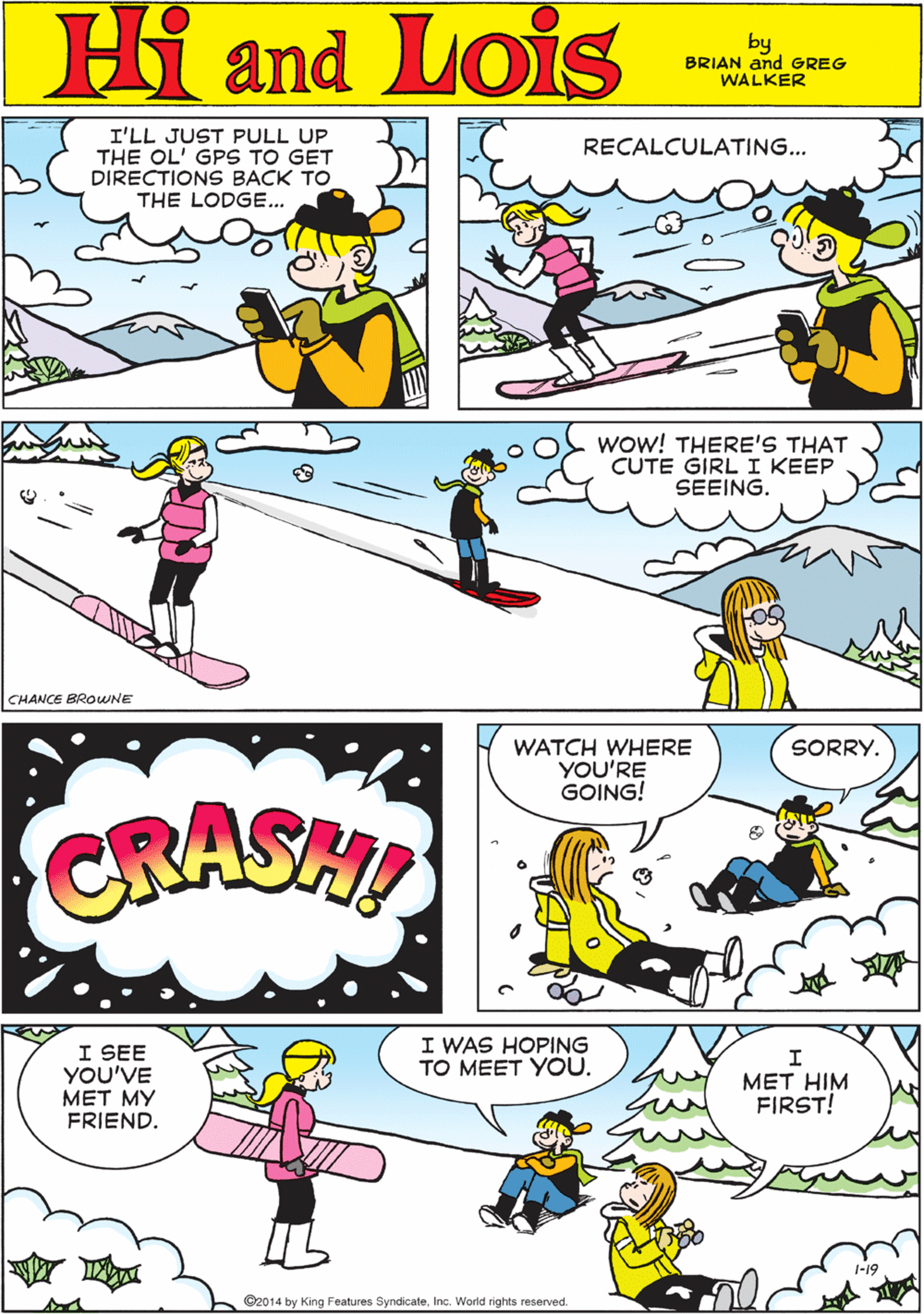 Happy OCR: I'LL JUST PULL UP THE OL' GPS TO GET DIRECTIONS BACK TO THE LODGE... RECALCULATING... Hi Lois ond by BRIAN and GREG WALKER Wow! THERE'S THAT CUTE GIRL I KEEP SEEING. CRASHI CHANCE BROWNE WATCH WHERE YOU'RE GOING! I WAS HOPING TO MEET YOU. SORRY. I SEE YOU'VE MET MY FRIEND. quy MET HIM FIRST! ©2014 by King Features SyndicateInc. World rights reserved. I'LL JUST PULL UP THE OL' GPS TO GET DIRECTIONS BACK TO THE LODGE... RECALCULATING... Hi Lois ond by BRIAN and GREG WALKER Wow! THERE'S THAT CUTE GIRL I KEEP SEEING. CRASHI CHANCE BROWNE WATCH WHERE YOU'RE GOING! I WAS HOPING TO MEET YOU. SORRY. I SEE YOU'VE MET MY FRIEND. quy MET HIM FIRST! ©2014 by King Features SyndicateInc. World rights reserved.