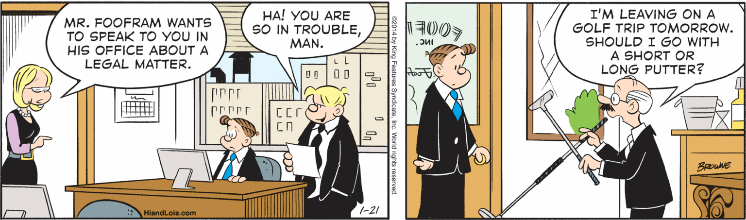 Animated cartoon OCR: MR. FOOFRAM WANTS TO SPEAK TO YOU IN HIS OFFICE ABOUT A LEGAL MATTER. HA! YOU ARE SO IN TROUBLEMAN. I'M LEAVING ON A GOLF TRIP TOMORROW. SHOULD I GO WITH A SHORT OR LONG PUTTER? LL BRowNE : HiandLois.com 1-21 World rights reserver MR. FOOFRAM WANTS TO SPEAK TO YOU IN HIS OFFICE ABOUT A LEGAL MATTER. HA! YOU ARE SO IN TROUBLEMAN. I'M LEAVING ON A GOLF TRIP TOMORROW. SHOULD I GO WITH A SHORT OR LONG PUTTER? LL BRowNE : HiandLois.com 1-21 World rights reserver