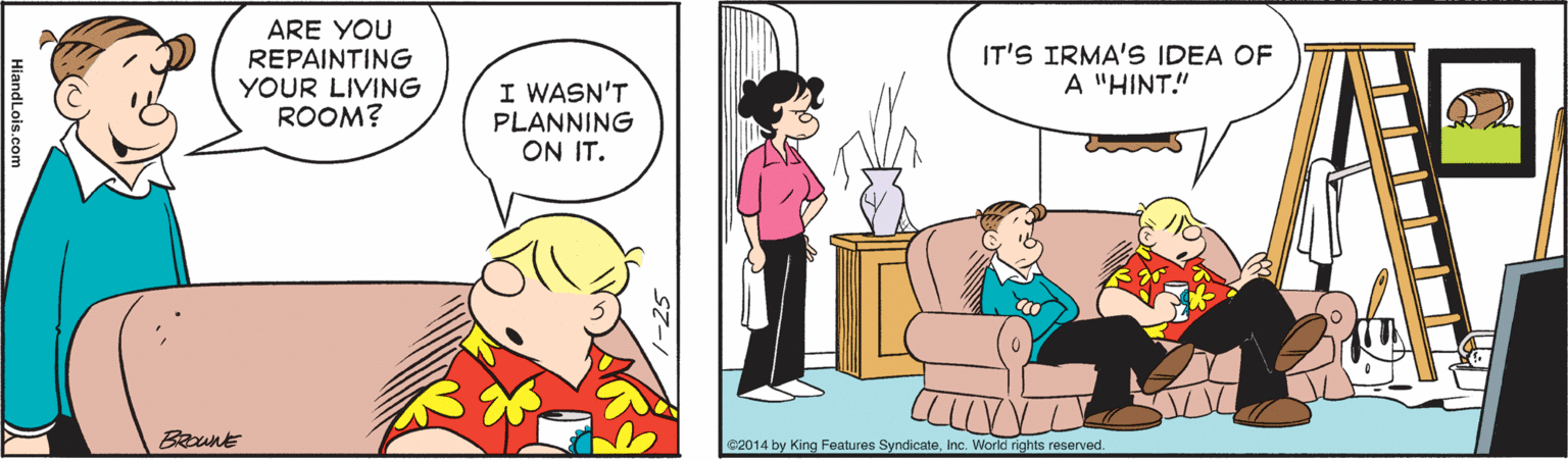 Art OCR: ARE YOU REPAINTING YOUR LIVING ROOM? IT'S IRMA'S IDEA OF A "HINT!" I WASN'T PLANNING ON IT. BRount 2014 by King Features SyndicateInc. World rights reserved. ARE YOU REPAINTING YOUR LIVING ROOM? IT'S IRMA'S IDEA OF A "HINT!" I WASN'T PLANNING ON IT. BRount 2014 by King Features SyndicateInc. World rights reserved.