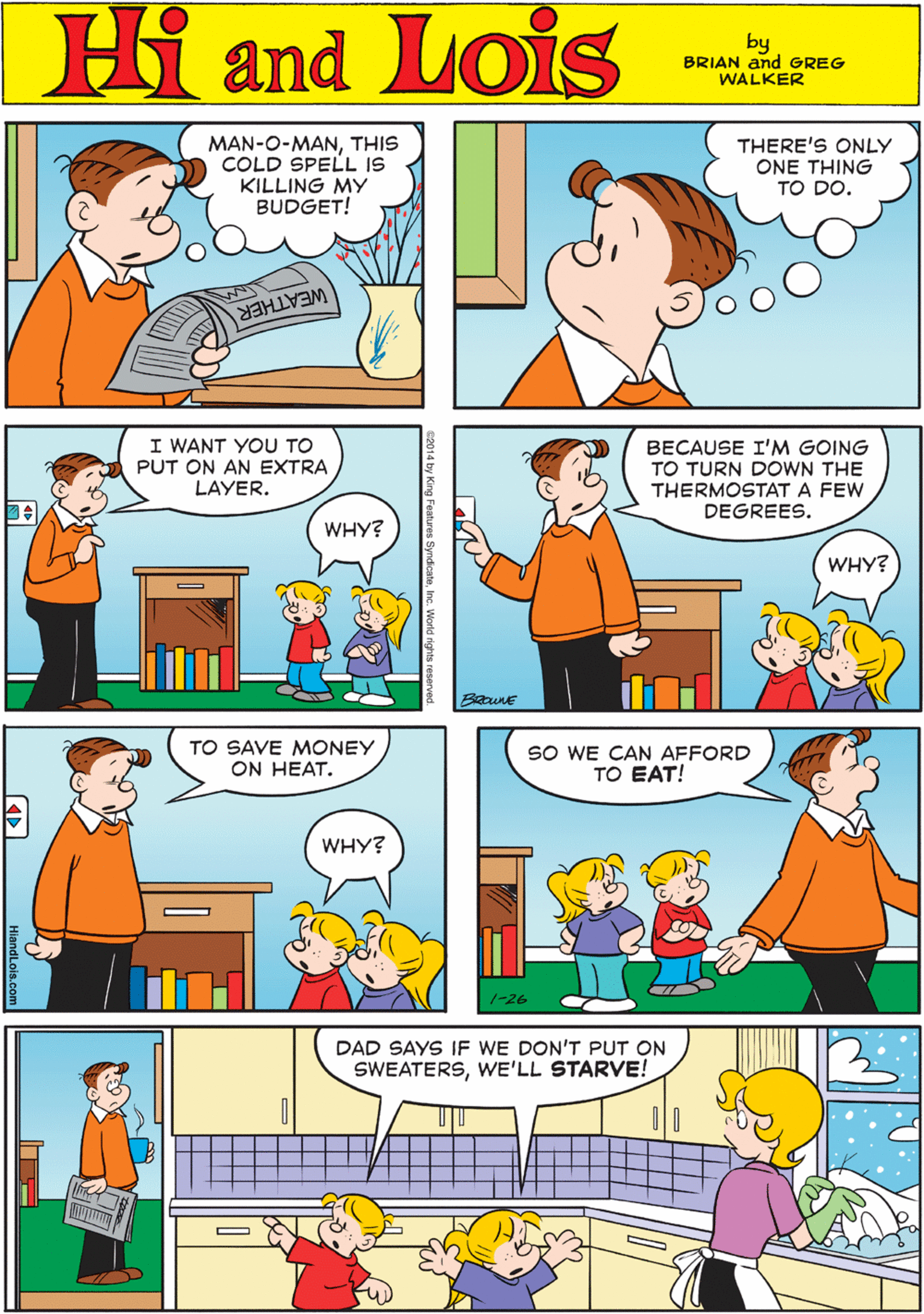 Chair OCR: MAN-O-MANTHIS COLD SPELL IS KILLING MY BUDGET! THERE'S ONLY ONE THING TO DO. Hi Lois and by BRIAN and GREG WALKER WEATHER I WANT YOU TO PUT ON AN EXTRA LAYER. BECAUSE I'M GOING TO TURN DOWN THE THERMOSTAT A FEW DEGREES. TO SAVE MONEY ON HEAT. ? WHY? WHY? WHY? SO WE CAN AFFORD TO EAT! DAD SAYS IF WE DON'T PUT ON SWEATERSWE'LL STARVE! 1-26 HlandLois.com e2014 by King Features SyndicateInc. Worhd dctts MAN-O-MANTHIS COLD SPELL IS KILLING MY BUDGET! THERE'S ONLY ONE THING TO DO. Hi Lois and by BRIAN and GREG WALKER WEATHER I WANT YOU TO PUT ON AN EXTRA LAYER. BECAUSE I'M GOING TO TURN DOWN THE THERMOSTAT A FEW DEGREES. TO SAVE MONEY ON HEAT. ? WHY? WHY? WHY? SO WE CAN AFFORD TO EAT! DAD SAYS IF WE DON'T PUT ON SWEATERSWE'LL STARVE! 1-26 HlandLois.com e2014 by King Features SyndicateInc. Worhd dctts
