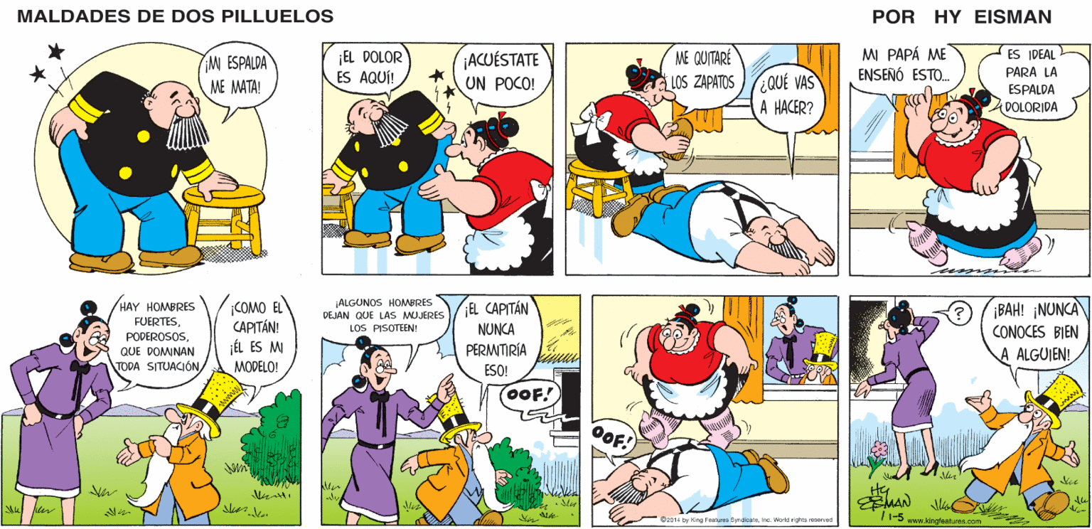 Yellow OCR: MALDADES DE DOS PILLUELOS POR HY EISMAN ¡EL DOLOR ES AQUÍ! MI PAPÁ ME ENSEÑÓ ESTO. ES IDEAL ¡ACUÉSTATE UN POCO! ME QUITARÉ PARA LA ¿QUÉ VAS A HACER? LOS ZAPATOS ESPALDA DOLORIDA ¡ALGUNOS HOMBRES DEJAN QUE LAS MUJERES ¡BAH! ¡NUNCA CONOCES BIEN ¡EL CAPITÁN LOS PISOTEEN! NUNCA PERMITIRÍA ALGUJEN! ESO! (OOF! lder EMAN ©2014 by King Features SyndicateInc. World rights reserved /1-5 www.kingfeatures.com MALDADES DE DOS PILLUELOS POR HY EISMAN ¡EL DOLOR ES AQUÍ! MI PAPÁ ME ENSEÑÓ ESTO. ES IDEAL ¡ACUÉSTATE UN POCO! ME QUITARÉ PARA LA ¿QUÉ VAS A HACER? LOS ZAPATOS ESPALDA DOLORIDA ¡ALGUNOS HOMBRES DEJAN QUE LAS MUJERES ¡BAH! ¡NUNCA CONOCES BIEN ¡EL CAPITÁN LOS PISOTEEN! NUNCA PERMITIRÍA ALGUJEN! ESO! (OOF! lder EMAN ©2014 by King Features SyndicateInc. World rights reserved /1-5 www.kingfeatures.com