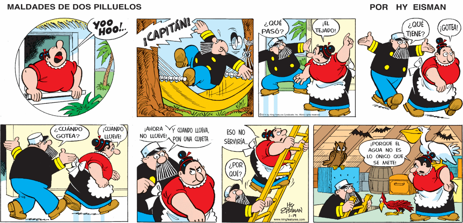 Art OCR: MALDADES DE DOS PILLUELOS POR HY EISMAN ¿QUÉ PASÓ? ¡EL TEJADO! GOTEA! TIENE? CAPITÁNI O2014 by King F oatures SyndicateInc. World rights reserved ¡AHORA NO LLUEVE! Y CUANDO LLUEVAESO NO SERVIRÍA. PON UNA CUBETA ¡PORQUE EL AGUA NO ES LO ÚNICO QUE SE METE! ¿POR QUÉ? Hy MAN 1-19 www.kingfeatures.com MALDADES DE DOS PILLUELOS POR HY EISMAN ¿QUÉ PASÓ? ¡EL TEJADO! GOTEA! TIENE? CAPITÁNI O2014 by King F oatures SyndicateInc. World rights reserved ¡AHORA NO LLUEVE! Y CUANDO LLUEVAESO NO SERVIRÍA. PON UNA CUBETA ¡PORQUE EL AGUA NO ES LO ÚNICO QUE SE METE! ¿POR QUÉ? Hy MAN 1-19 www.kingfeatures.com