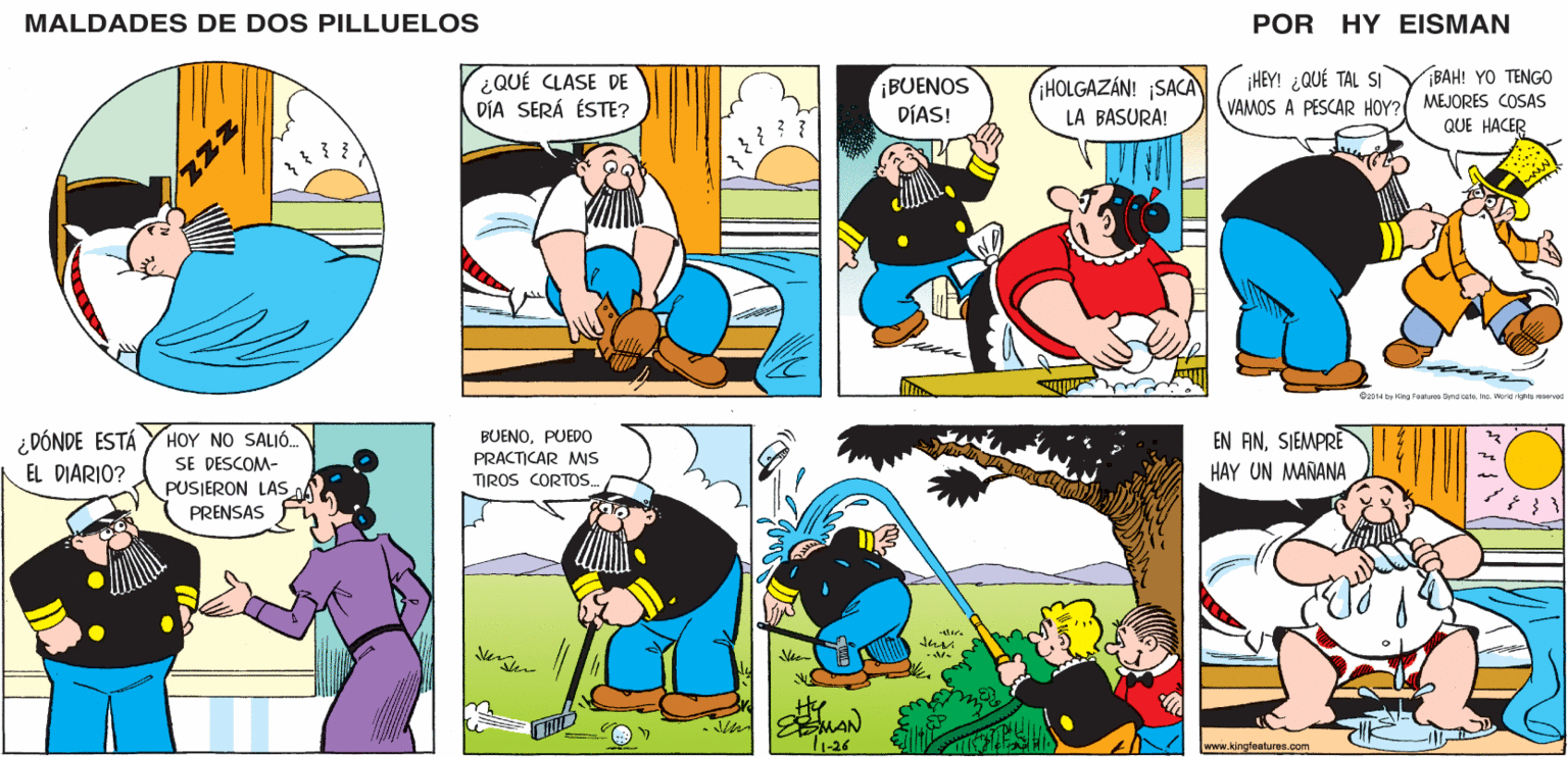 Yellow OCR: MALDADES DE DOS PILLUELOS POR HY EISMAN BAH! YO TENGO ¿QUÉ CLASE DE DÍA SERÁ ÉSTE? ¡BUENOS DÍAS! iHOLGAZÁN! SACA LA BASURA! ¡HEY! ¿QUÉ TAL SI VAMOS A PESCAR HOY? MEJORES COSAS QUE HACER O2014 by King Faatures Syndcate inc. Vorld righta reserved BUENOPUEDO PRACTICAR Ms EN ANSIEMPRE HAY UN MAÑANA TIROS CORTOS. tha. MAN 1-26 www.kingfeatures.com MALDADES DE DOS PILLUELOS POR HY EISMAN BAH! YO TENGO ¿QUÉ CLASE DE DÍA SERÁ ÉSTE? ¡BUENOS DÍAS! iHOLGAZÁN! SACA LA BASURA! ¡HEY! ¿QUÉ TAL SI VAMOS A PESCAR HOY? MEJORES COSAS QUE HACER O2014 by King Faatures Syndcate inc. Vorld righta reserved BUENOPUEDO PRACTICAR Ms EN ANSIEMPRE HAY UN MAÑANA TIROS CORTOS. tha. MAN 1-26 www.kingfeatures.com