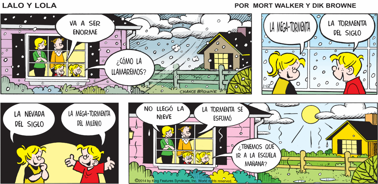 Parallel OCR: UN SISTEMA DE BAJA PRESIÓN SE HA COLOCADO EN EL ÁREA Y PROVOCARÁ UNA CANTIDAD IMPORTANTE DE NIEVE LES TENGO UN REPORTE Lalo y Lola DEL TIEMPO BRIAN WALKER GREG LA TORMENTA LA NEGA-TORNENTA VA A SER ENORME DEL SIGLO ¿CÓMO LA LLAMAREMOS? CHANCE BROWNE NO LLEGÓ LA LA TORMENTA SE LA NEVADA DEL SIGLO LA MEGA-TORMENTA DEL MILENIO NIEVE ESFUMÓ TENEMOS QUE IR A LA ESCUELA MAÑANA? ©2014 by King Features SyndicateInc. World rights reserved. UN SISTEMA DE BAJA PRESIÓN SE HA COLOCADO EN EL ÁREA Y PROVOCARÁ UNA CANTIDAD IMPORTANTE DE NIEVE LES TENGO UN REPORTE Lalo y Lola DEL TIEMPO BRIAN WALKER GREG LA TORMENTA LA NEGA-TORNENTA VA A SER ENORME DEL SIGLO ¿CÓMO LA LLAMAREMOS? CHANCE BROWNE NO LLEGÓ LA LA TORMENTA SE LA NEVADA DEL SIGLO LA MEGA-TORMENTA DEL MILENIO NIEVE ESFUMÓ TENEMOS QUE IR A LA ESCUELA MAÑANA? ©2014 by King Features SyndicateInc. World rights reserved.