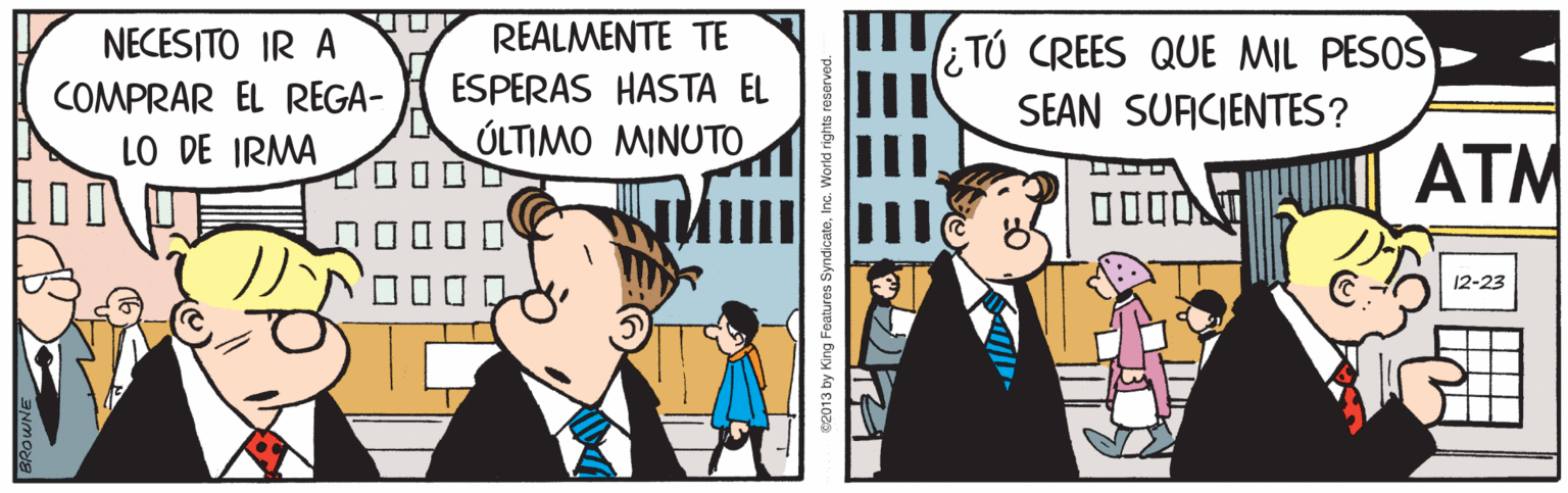 Animated cartoon OCR: NECESITO IR A REALMENTE TE ¿TÚ CREES QUE MIL PESOS SEAN SUFICIENTES? COMPRAR EL REGA- ESPERAS HASTA EL LO DE IRMA ÚLTIMO MINUTO ATM 12-23 82013 by King Fe s SyndicateInc. World NECESITO IR A REALMENTE TE ¿TÚ CREES QUE MIL PESOS SEAN SUFICIENTES? COMPRAR EL REGA- ESPERAS HASTA EL LO DE IRMA ÚLTIMO MINUTO ATM 12-23 82013 by King Fe s SyndicateInc. World