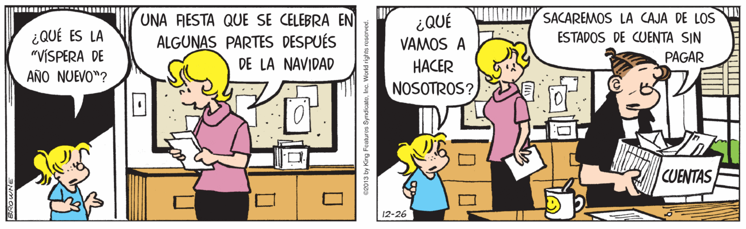 Interaction OCR: SACAREMOS LA CAJA DE LOS UNA FIESTA QUE SE CELEBRA EN ALGUNAS PARTES DESPUÉS DE LA NAVIDAD ¿QUÉ ¿QUÉ ES LA "VÍSPERA DE ESTADOS DE CUENTA SIN VAMOS A PAGAR HACER AÑO NUEVO"? NOSOTROS? CUENTAS 12-26 c2013 by King Featuros SyndicateInc. World rights reserved. SACAREMOS LA CAJA DE LOS UNA FIESTA QUE SE CELEBRA EN ALGUNAS PARTES DESPUÉS DE LA NAVIDAD ¿QUÉ ¿QUÉ ES LA "VÍSPERA DE ESTADOS DE CUENTA SIN VAMOS A PAGAR HACER AÑO NUEVO"? NOSOTROS? CUENTAS 12-26 c2013 by King Featuros SyndicateInc. World rights reserved.