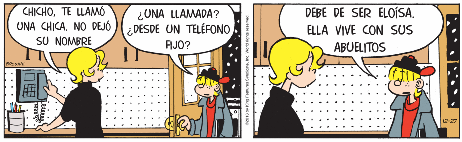 Art OCR: CHICHOTE LLAMÓ UNA CHICA. NO DEJÓ )(¿ DESDE UN TELÉFONO SU NOMBRE DEBE DE SER ELOÍSA. ELLA VIVE CON SUS ABUELITOS ¿UNA LLAMADA? AJO? BROWNE 12-27 e2013 by King Foatures SyndicateInc. World rights reserved. CHICHOTE LLAMÓ UNA CHICA. NO DEJÓ )(¿ DESDE UN TELÉFONO SU NOMBRE DEBE DE SER ELOÍSA. ELLA VIVE CON SUS ABUELITOS ¿UNA LLAMADA? AJO? BROWNE 12-27 e2013 by King Foatures SyndicateInc. World rights reserved.