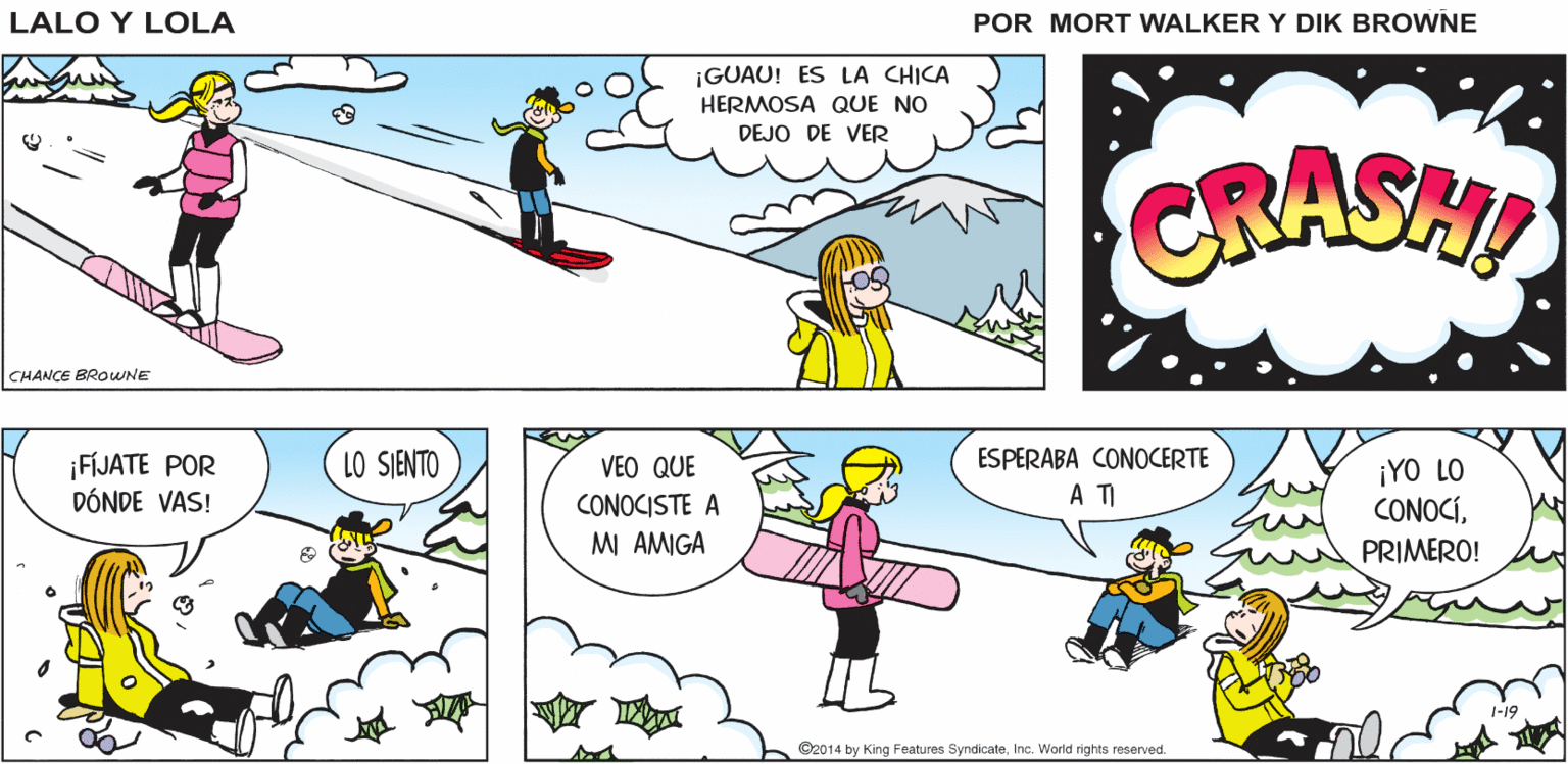 Slope OCR: AHORA A BUSCAR RECALCULANDO Lalo y Lola COMO REGRESAR A LA CABAÑA BRIAN WALKER GREG ¡GUAU! ES LA CHICA HERMOSA QUE NO DEJO DE VER CRASHI CHANCE BROWNE ESPERABA CONOCERTE ¡FÍJATE POR DÓNDE VAS! LO SJENTO VEO QUE ¡YO LO CONOCÍPRIMERO! A T CONOCISTE A MI AMIGA ©2014 by King Features SyndicateInc. World rights reserved. AHORA A BUSCAR RECALCULANDO Lalo y Lola COMO REGRESAR A LA CABAÑA BRIAN WALKER GREG ¡GUAU! ES LA CHICA HERMOSA QUE NO DEJO DE VER CRASHI CHANCE BROWNE ESPERABA CONOCERTE ¡FÍJATE POR DÓNDE VAS! LO SJENTO VEO QUE ¡YO LO CONOCÍPRIMERO! A T CONOCISTE A MI AMIGA ©2014 by King Features SyndicateInc. World rights reserved.